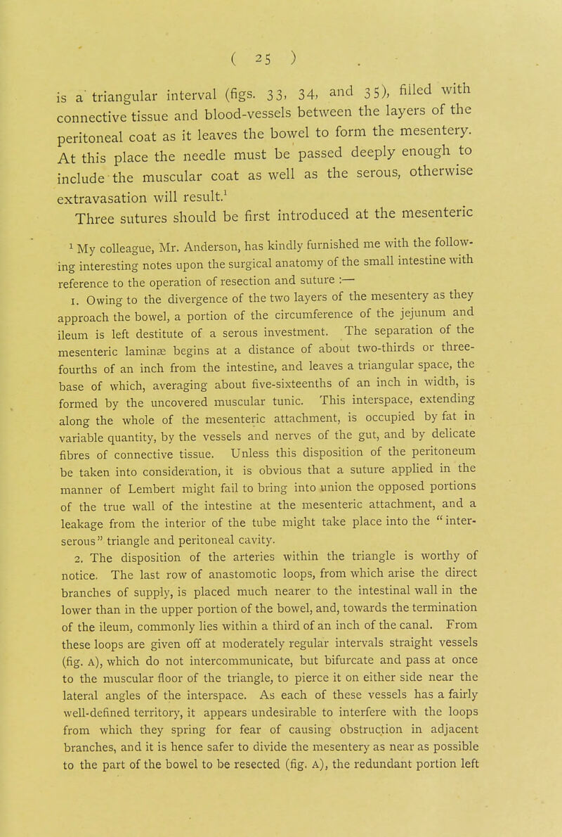 is a'triangular interval (figs. 33, 34, and 3 5), ^iled with connective tissue and blood-vessels between the layers of the peritoneal coat as it leaves the bowel to form the mesentery. At this place the needle must be passed deeply enough to include the muscular coat as well as the serous, otherwise extravasation will result' Three sutures should be first introduced at the mesenteric 1 My colleague, Mr. Anderson, has kindly furnished me with the follow- ing interesting notes upon the surgical anatomy of the small intestine with reference to the operation of resection and suture :— 1. Owing to the divergence of the two layers of the mesentery as they approach the bowel, a portion of the circumference of the jejunum and ileum is left destitute of a serous investment. The separation of the mesenteric laminee begins at a distance of about two-thirds or three- fourths of an inch from the intestine, and leaves a triangular space, the base of which, averaging about five-sixteenths of an inch in width, is formed by the uncovered muscular tunic. This interspace, extending along the whole of the mesenteric attachment, is occupied by fat in variable quantity, by the vessels and nerves of the gut, and by delicate fibres of connective tissue. Unless this disposition of the peritoneum be taken into consideration, it is obvious that a suture appUed in the manner of Lembert might fail to bring into union the opposed portions of the true wall of the intestine at the mesenteric attachment, and a leakage from the interior of the tube might take place into the  inter- serous triangle and peritoneal cavity. 2. The disposition of the arteries within the triangle is worthy of notice. The last row of anastomotic loops, from which arise the direct branches of supply, is placed much nearer to the intestinal wall in the lower than in the upper portion of the bowel, and, towards the termination of the ileum, commonly lies within a third of an inch of the canal. From these loops are given off at moderately regular intervals straight vessels (fig. a), which do not intercommunicate, but bifurcate and pass at once to the muscular floor of the triangle, to pierce it on either side near the lateral angles of the interspace. As each of these vessels has a fairly well-defined territory, it appears undesirable to interfere with the loops from which they spring for fear of causing obstruction in adjacent branches, and it is hence safer to divide the mesentery as near as possible to the part of the bowel to be resected (fig. a), the redundant portion left