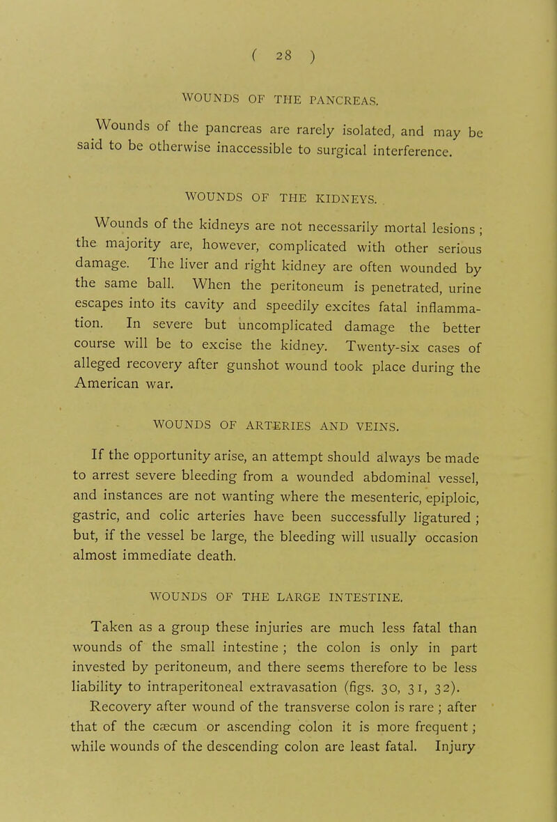 WOUNDS OF THE PANCREAS. Wounds of the pancreas are rarely isolated, and may be said to be otherwise inaccessible to surgical interference. WOUNDS OF THE KIDNEYS. Wounds of the kidneys are not necessarily mortal lesions ; the majority are, however, complicated with other serious damage. The liver and right kidney are often wounded by the same ball. When the peritoneum is penetrated, urine escapes into its cavity and speedily excites fatal inflamma- tion. In severe but uncomplicated damage the better course will be to excise the kidney. Twenty-six cases of alleged recovery after gunshot wound took place during the American war. WOUNDS OF ARTERIES AND VEINS. If the opportunity arise, an attempt should always be made to arrest severe bleeding from a wounded abdominal vessel, and instances are not wanting where the mesenteric, epiploic, gastric, and colic arteries have been successfully ligatured ; but, if the vessel be large, the bleeding will usually occasion almost immediate death. WOUNDS OF THE LARGE INTESTINE. Taken as a group these injuries are much less fatal than wounds of the small intestine ; the colon is only in part invested by peritoneum, and there seems therefore to be less liability to intraperitoneal extravasation (figs. 30, 31, 32). Recovery after wound of the transverse colon is rare ; after that of the caecum or ascending colon it is more frequent; while wounds of the descending colon are least fatal. Injury