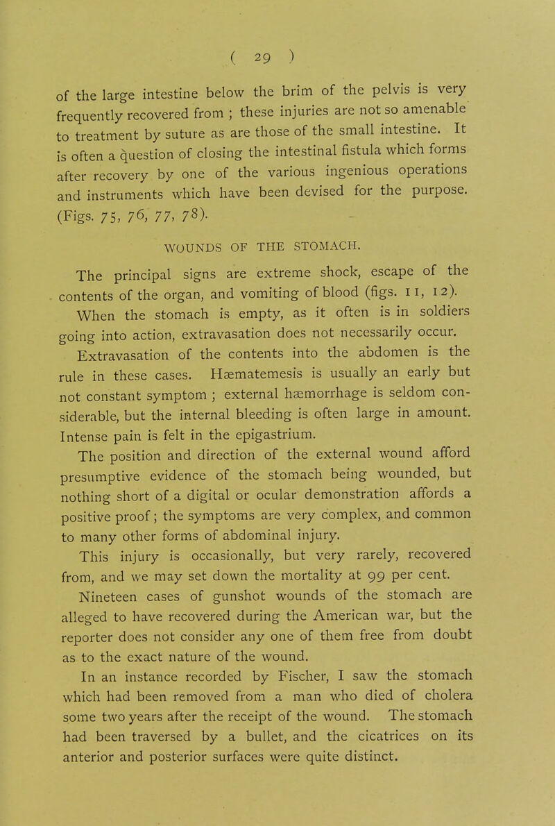 of the large intestine below the brim of the pelvis is very frequently recovered from ; these injuries are not so amenable to treatment by suture as are those of the small intestine. It is often a question of closing the intestinal fistula which forms after recovery by one of the various ingenious operations and instruments which have been devised for the purpose. (Figs. 75, 76, 77, 78). WOUNDS OF THE STOMACH. The principal signs are extreme shock, escape of the contents of the organ, and vomiting of blood (figs. 11, 12). When the stomach is empty, as it often is in soldiers going into action, extravasation does not necessarily occur. Extravasation of the contents into the abdomen is the rule in these cases. Hsematemesis is usually an early but not constant symptom ; external haemorrhage is seldom con- siderable, but the internal bleeding is often large in amount. Intense pain is felt in the epigastrium. The position and direction of the external wound afford presumptive evidence of the stomach being wounded, but nothing short of a digital or ocular demonstration affords a positive proof; the symptoms are very complex, and common to many other forms of abdominal injury. This injury is occasionally, but very rarely, recovered from, and we may set down the mortality at 99 per cent. Nineteen cases of gunshot wounds of the stomach are alleged to have recovered during the American war, but the reporter does not consider any one of them free from doubt as to the exact nature of the wound. In an instance recorded by Fischer, I saw the stomach which had been removed from a man who died of cholera some two years after the receipt of the wound. The stomach had been traversed by a bullet, and the cicatrices on its anterior and posterior surfaces were quite distinct.