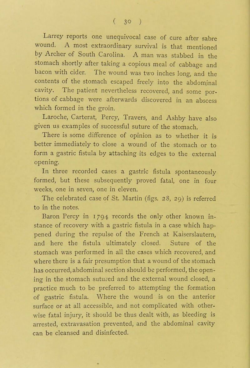 Larrey reports one unequivocal case of cure after sabre wound. A most extraordinary survival is that mentioned by Archer of South Carolina. A man was stabbed in the stomach shortly after taking a copious meal of cabbage and bacon with cider. The wound was two inches long, and the contents of the stomach escaped freely into the abdominal cavity. The patient nevertheless recovered, and some por- tions of cabbage were afterwards discovered in an abscess which formed in the groin. Laroche, Carterat, Percy, Travers, and Ashby have also given us examples of successful suture of the stomach. There is some difference of opinion as to whether it is better immediately to close a wound of the stomach or to form a gastric fistula by attaching its edges to the external opening. In three recorded cases a gastric fistula spontaneously formed, but these subsequently proved fatal, one in four weeks, one in seven, one in eleven. The celebrated case of St, Martin (figs. 28, 29) is referred to in the notes. Baron Percy in 1794 records the only other known in- stance of recovery with a gastric fistula in a case which hap- pened during the repulse of the French at Kaiserslautern, and here the fistula ultimately closed. Suture of the stomach was performed in all the cases which recovered, and where there is a fair presumption that a wound of the stomach has occurred, abdominal section should be performed, the open- ing in the stomach sutured and the external wound closed, a practice much to be preferred to attempting the formation of gastric fistula. Where the wound is on the anterior surface or at all accessible, and not complicated with other- wise fatal injury, it should be thus dealt with, as bleeding is arrested, extravasation prevented, and the abdominal cavity can be cleansed and disinfected.