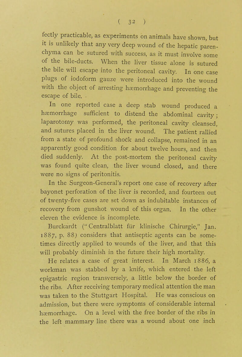 fectly practicable, as experiments on animals have shown, but it is unlikely that any very deep wound of the hepatic paren- chyma can be sutured with success, as it must involve some of the bile-ducts. When the liver tissue alone is sutured the bile will escape into the peritoneal cavity. In one case plugs of iodoform gauze were introduced into the wound with the object of arresting haemorrhage and preventing the escape of bile. ■ In one reported case a deep stab wound produced a haemorrhage sufficient to distend the abdominal cavity; laparotomy was performed, the peritoneal cavity cleansed, and sutures placed in the liver wound. The patient rallied from a state of profound shock and collapse, remained in an apparently good condition for about twelve hours, and then died suddenly. At the post-mortem the peritoneal cavity was found quite clean, the liver wound closed, and there were no signs of peritonitis. In the Surgeon-General's report one case of recovery after bayonet perforation of the liver is recorded, and fourteen out of twenty-five cases are set down as indubitable instances of recovery from gunshot wound of this organ. In the other eleven the evidence is incomplete. Burckardt ( Centralblatt fiir klinische Chirurgie, Jan. 1887, p. 88^ considers that antiseptic agents can be some- times directly applied to wounds of the liver, and that this will probably diminish in the future their high mortality. He relates a case of great interest. In March 1886, a workman was stabbed by a knife^ which entered the left epigastric region transversely, a little below the border of the ribs. After receiving temporary medical attention the man was taken to the Stuttgart Hospital. He was conscious on admission, but there were symptoms of considerable internal haemorrhage. On a level with the free border of the ribs in the left mammary line there was a wound about one inch