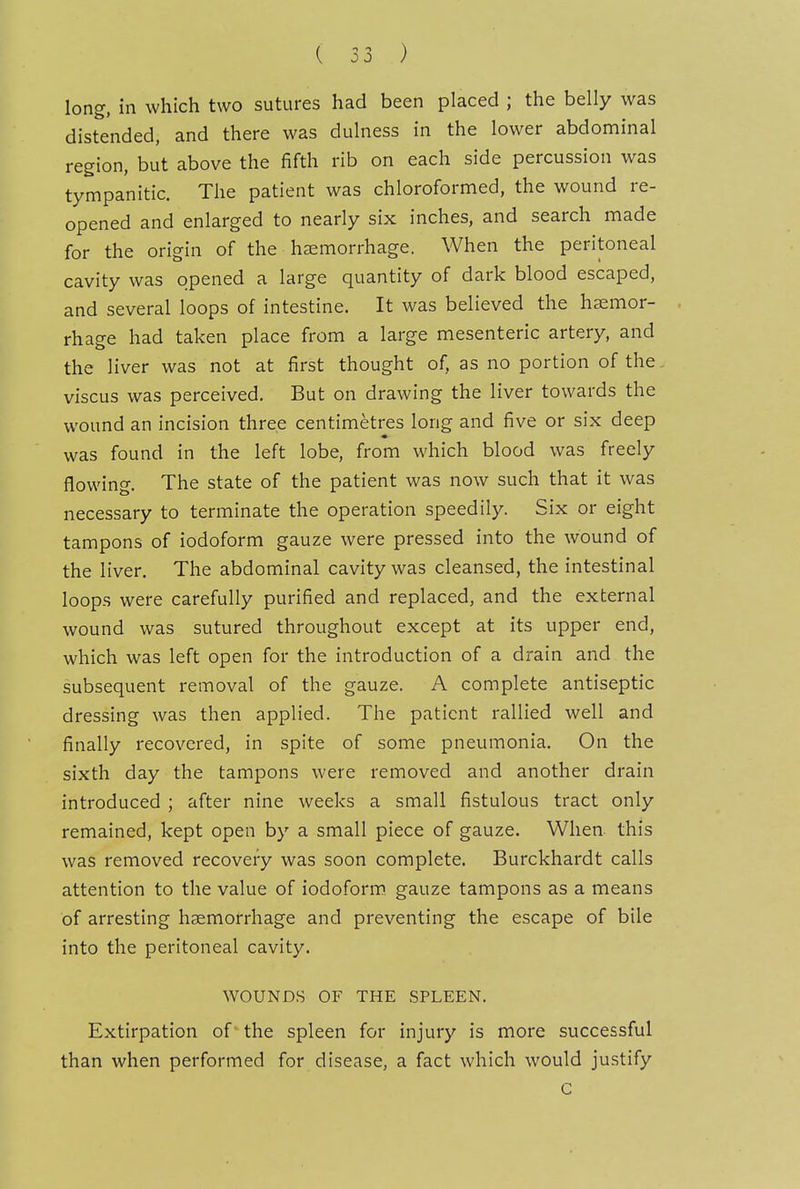 long, in which two sutures had been placed ; the belly was distended, and there was dulness in the lower abdominal region, but above the fifth rib on each side percussion was tympanitic. The patient was chloroformed, the wound re- opened and enlarged to nearly six inches, and search made for the origin of the haemorrhage. When the peritoneal cavity was opened a large quantity of dark blood escaped, and several loops of intestine. It was believed the haemor- rhage had taken place from a large mesenteric artery, and the liver was not at first thought of, as no portion of the., viscus was perceived. But on drawing the liver towards the wound an incision three centimetres long and five or six deep was found in the left lobe, from which blood was freely flowing. The state of the patient was now such that it was necessary to terminate the operation speedily. Six or eight tampons of iodoform gauze were pressed into the wound of the liver. The abdominal cavity was cleansed, the intestinal loops were carefully purified and replaced, and the external wound was sutured throughout except at its upper end, which was left open for the introduction of a drain and the subsequent removal of the gauze. A complete antiseptic dressing was then applied. The patient rallied well and finally recovered, in spite of some pneumonia. On the sixth day the tampons were removed and another drain introduced ; after nine weeks a small fistulous tract only remained, kept open by a small piece of gauze. When this was removed recovery was soon complete. Burckhardt calls attention to the value of iodoform, gauze tampons as a means of arresting haemorrhage and preventing the escape of bile into the peritoneal cavity, WOUNDS OF THE SPLEEN. Extirpation of the spleen for injury is more successful than when performed for disease, a fact which would justify c