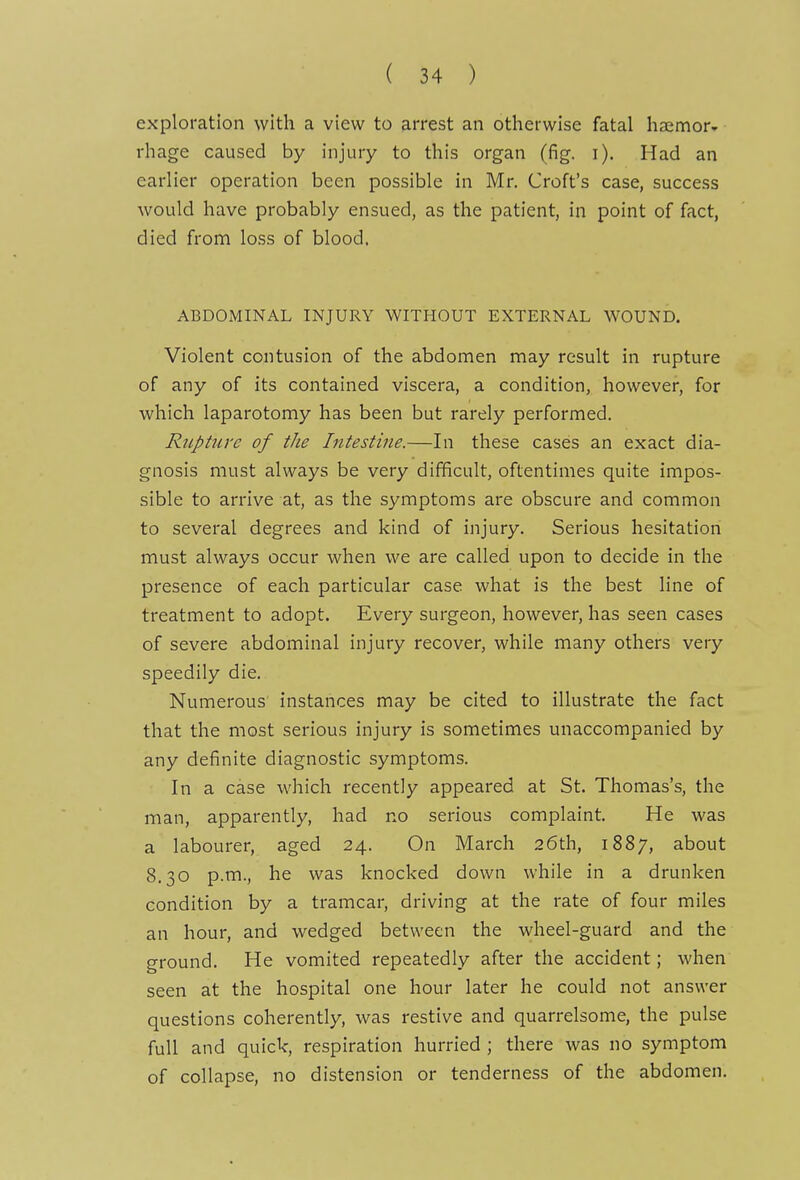 exploration with a view to arrest an otherwise fatal haemor- rhage caused by injury to this organ (fig. i). Had an earlier operation been possible in Mr. Croft's case, success would have probably ensued, as the patient, in point of fact, died from loss of blood, ABDOxMINAL INJURY WITHOUT EXTERNAL WOUND. Violent contusion of the abdomen may result in rupture of any of its contained viscera, a condition, however, for which laparotomy has been but rarely performed. Rupture of the Intestine.—In these cases an exact dia- gnosis must always be very difficult, oftentimes quite impos- sible to arrive at, as the symptoms are obscure and common to several degrees and kind of injury. Serious hesitation must always occur when we are called upon to decide in the presence of each particular case what is the best line of treatment to adopt. Every surgeon, however, has seen cases of severe abdominal injury recover, while many others very speedily die. Numerous instances may be cited to illustrate the fact that the most serious injury is sometimes unaccompanied by any definite diagnostic symptoms. In a case which recently appeared at St. Thomas's, the man, apparently, had no serious complaint. He was a labourer, aged 24. On March 26th, 1887, about 8.30 p.m., he was knocked down while in a drunken condition by a tramcar, driving at the rate of four miles an hour, and wedged between the wheel-guard and the ground. He vomited repeatedly after the accident; when seen at the hospital one hour later he could not answer questions coherently, was restive and quarrelsome, the pulse full and quick, respiration hurried ; there was no symptom of collapse, no distension or tenderness of the abdomen.