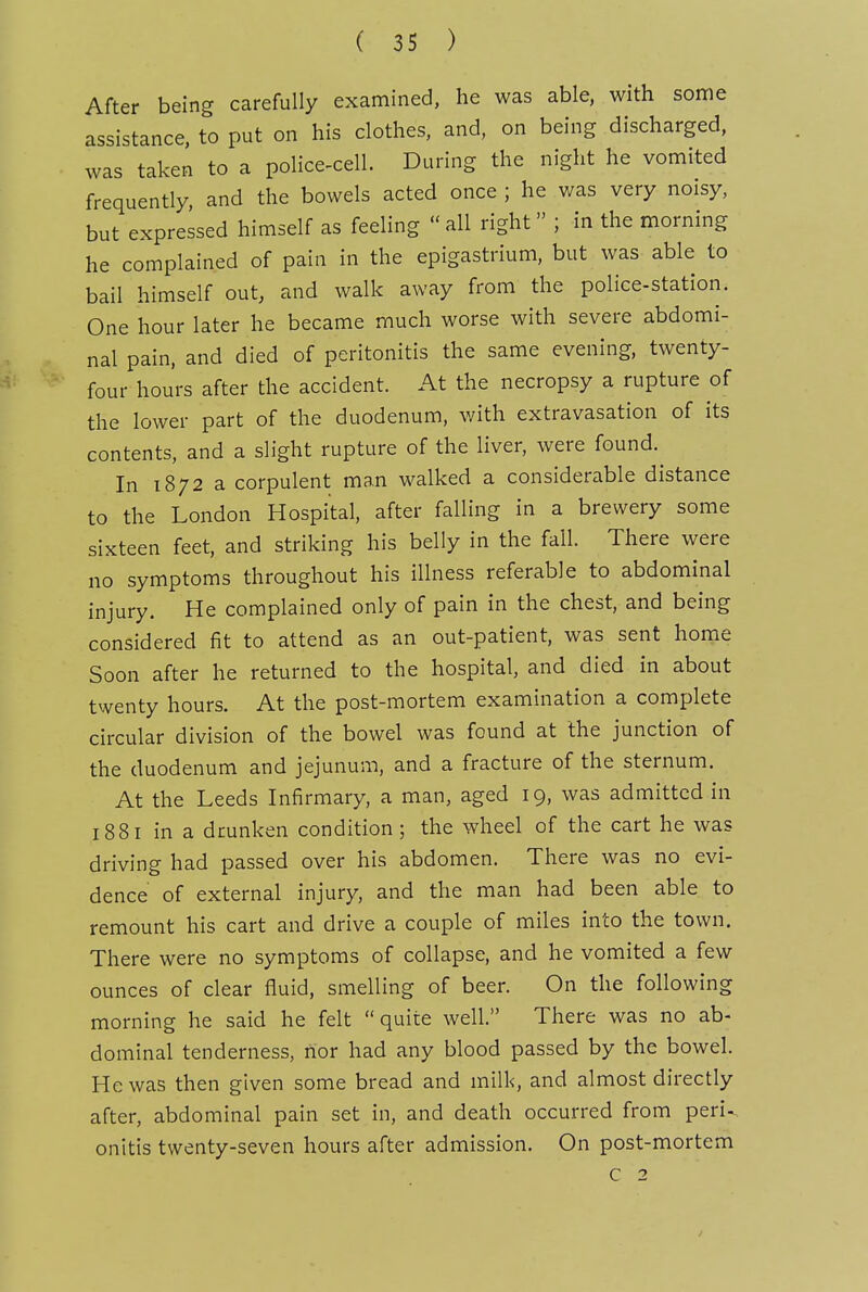 After being carefully examined, he was able, with some assistance, to put on his clothes, and, on being discharged, was taken to a police-cell. During the night he vomited frequently, and the bowels acted once ; he was very noisy, but expressed himself as feeling all right ; in the morning he complained of pain in the epigastrium, but was able to bail himself out, and walk away from the police-station. One hour later he became much worse with severe abdomi- nal pain, and died of peritonitis the same evening, twenty- four hours after the accident. At the necropsy a rupture of the lower part of the duodenum, with extravasation of its contents, and a slight rupture of the liver, were found. In 1872 a corpulent man walked a considerable distance to the London Hospital, after falling in a brewery some sixteen feet, and striking his belly in the fall. There were no symptoms throughout his illness referable to abdominal injury. He complained only of pain in the chest, and being considered fit to attend as an out-patient, was sent honie Soon after he returned to the hospital, and died in about twenty hours. At the post-mortem examination a complete circular division of the bowel was found at the junction of the duodenum and jejunum, and a fracture of the sternum. At the Leeds Infirmary, a man, aged 19, was admitted in 1881 in a drunken condition; the wheel of the cart he was driving had passed over his abdomen. There was no evi- dence of external injury, and the man had been able to remount his cart and drive a couple of miles into the town. There were no symptoms of collapse, and he vomited a few ounces of clear fluid, smelling of beer. On the following morning he said he felt quite well. There was no ab- dominal tenderness, nor had any blood passed by the bowel. He was then given some bread and milk, and almost directly after, abdominal pain set in, and death occurred from peri^ onitis twenty-seven hours after admission. On post-mortem c 2