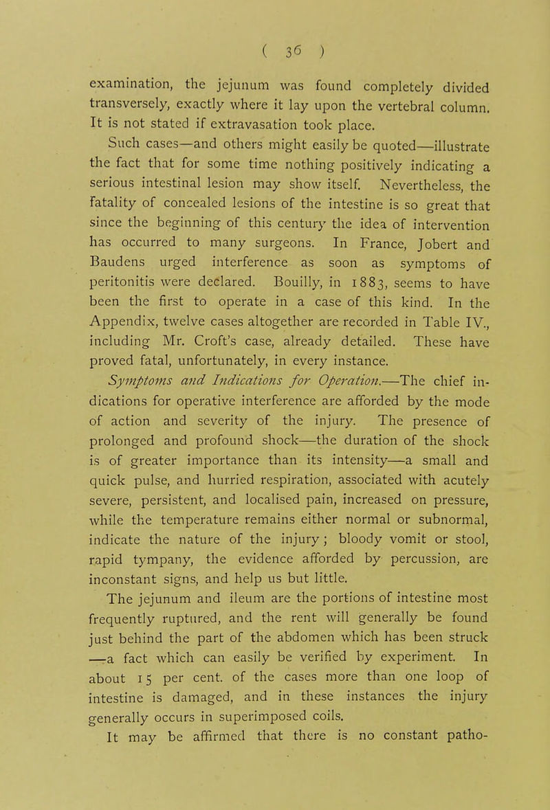 ( ) examination, the jejunum was found completely divided transversely, exactly where it lay upon the vertebral column. It is not stated if extravasation took place. Such cases—and others might easily be quoted—illustrate the fact that for some time nothing positively indicating a serious intestinal lesion may show itself. Nevertheless, the fatality of concealed lesions of the intestine is so great that since the beginning of this century the idea of intervention has occurred to many surgeons. In France, Jobert and Baudens urged interference as soon as symptoms of peritonitis were declared. Bouilly, in 1883, seems to have been the first to operate in a case of this kind. In the Appendix, twelve cases altogether are recorded in Table IV., including Mr. Croft's case, already detailed. These have proved fatal, unfortunately, in every instance. Symptoms and Indications for Operation.—The chief in- dications for operative interference are afforded by the mode of action and severity of the injury. The presence of prolonged and profound shock—the duration of the shock is of greater importance than its intensity—a small and quick pulse, and hurried respiration, associated with acutely severe, persistent, and localised pain, increased on pressure, while the temperature remains either normal or subnormal, indicate the nature of the injury; bloody vomit or stool, rapid tympany, the evidence afforded by percussion, are inconstant signs, and help us but little. The jejunum and ileum are the portions of intestine most frequently ruptured, and the rent will generally be found just behind the part of the abdomen which has been struck —-a fact which can easily be verified by experiment. In about 15 per cent, of the cases more than one loop of intestine is damaged, and in these instances the injury generally occurs in superimposed coils. It may be affirmed that there is no constant patho-