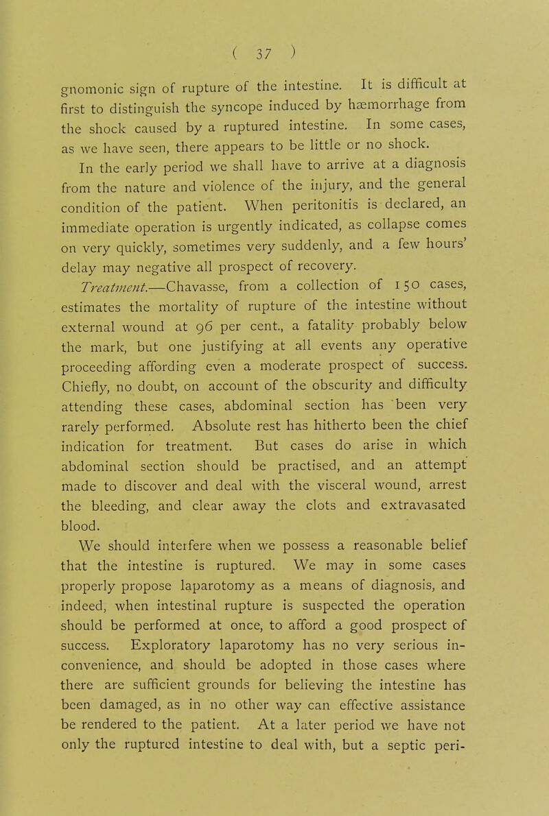 gnomonic sign of rupture of the intestine. It is difficult at first to distinguish the syncope induced by haemorrhage from the shock caused by a ruptured intestine. In some cases, as we have seen, there appears to be little or no shock. In the early period we shall have to arrive at a diagnosis from the nature and violence of the injury, and the general condition of the patient. When peritonitis is declared, an immediate operation is urgently indicated, as collapse comes on very quickly, sometimes very suddenly, and a few hours' delay may negative all prospect of recovery. Treatment.—Chavasse, from a collection of 150 cases, estimates the mortality of rupture of the intestine without external wound at 96 per cent., a fatality probably below the mark, but one justifying at all events any operative proceeding affording even a moderate prospect of success. Chiefly, no doubt, on account of the obscurity and difficulty attending these cases, abdominal section has been very rarely performed. Absolute rest has hitherto been the chief indication for treatment. But cases do arise in which abdominal section should be practised, and an attempt made to discover and deal with the visceral wound, arrest the bleeding, and clear away the clots and extravasated blood. We should interfere when we possess a reasonable belief that the intestine is ruptured. We may in some cases properly propose laparotomy as a means of diagnosis, and indeed, when intestinal rupture is suspected the operation should be performed at once, to afford a good prospect of success. Exploratory laparotomy has no very serious in- convenience, and should be adopted in those cases where there are sufficient grounds for believing the intestine has been damaged, as in no other way can effective assistance be rendered to the patient. At a later period we have not only the ruptured intestine to deal with, but a septic peri-