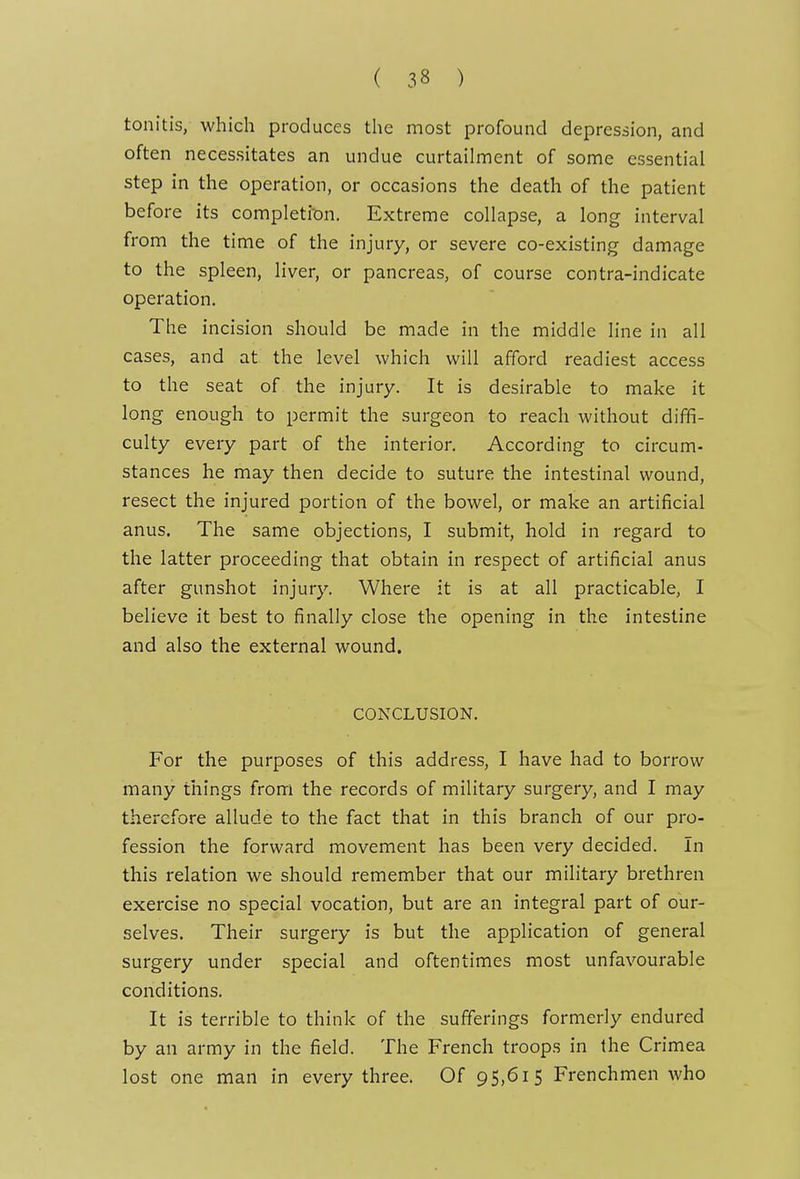tonitis, which produces the most profound depression, and often necessitates an undue curtailment of some essential step in the operation, or occasions the death of the patient before its compIetion. Extreme collapse, a long interval from the time of the injury, or severe co-existing damage to the spleen, liver, or pancreas, of course contra-indicate operation. The incision should be made in the middle line in all cases, and at the level which will afford readiest access to the seat of the injury. It is desirable to make it long enough to permit the surgeon to reach without diffi- culty every part of the interior. According to circum- stances he may then decide to suture the intestinal wound, resect the injured portion of the bowel, or make an artificial anus. The same objections, I submit, hold in regard to the latter proceeding that obtain in respect of artificial anus after gunshot injury. Where it is at all practicable, I believe it best to finally close the opening in the intestine and also the external wound. CONCLUSION. For the purposes of this address, I have had to borrow many things from the records of military surgery, and I may therefore allude to the fact that in this branch of our pro- fession the forward movement has been very decided. In this relation we should remember that our military brethren exercise no special vocation, but are an integral part of our- selves. Their surgery is but the application of general surgery under special and oftentimes most unfavourable conditions. It is terrible to think of the sufferings formerly endured by an army in the field. The French troops in the Crimea lost one man in every three. Of 95,615 Frenchmen who
