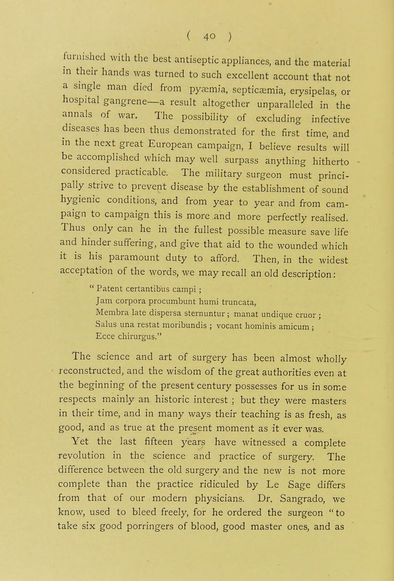 furnished with the best antiseptic appHances, and the material in their hands was turned to such excellent account that not a single man died from pyaemia, septicaemia, erysipelas, or hospital gangrene—a result altogether unparalleled in the annals of war. The possibility of excluding infective diseases has been thus demonstrated for the first time, and in the next great European campaign, I believe results will be accomplished which may well surpass anything hitherto considered practicable. The military surgeon must princi- pally strive to prevent disease by the establishment of sound hygienic conditions, and from year to year and from cam- paign to campaign this is more .and more perfectly realised. Thus only can he in the fullest possible measure save life and hinder suffering, and give that aid to the wounded which it is his paramount duty to afford. Then, in the widest acceptation of the words, we may recall an old description:  Patent certantibus campi ; Jam corpora procumbunt humi truncata, Membra late dispeisa sternuntur ; manat undique cruor ; Salus una restat moribundis ; vocant liominis amicum ; Ecce chirurgus. The science and art of surgery has been almost wholly reconstructed, and the wisdom of the great authorities even at the beginning of the present century possesses for us in some respects mainly an historic interest ; but they were masters in their time, and in many ways their teaching is as fresh, as good, and as true at the present moment as it ever was. Yet the last fifteen years have witnessed a complete revolution in the science and practice of surgery. The difference between the old surgery and the new is not more complete than the practice ridiculed by Le Sage differs from that of our modern physicians. Dr. Sangrado, we know, used to bleed freely, for he ordered the surgeon to take six good porringers of blood, good master ones, and as