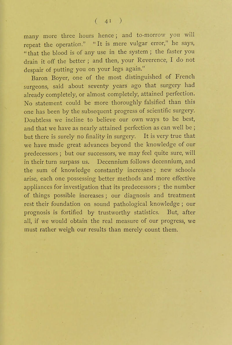 many more three hours hence; and to-morrow you will repeat the operation. It is mere vulgar error, he says,  that the blood is of any use in the system ; the faster you drain it off the better ; and then, your Reverence, I do not despair of putting you on your legs again. Baron Boyer, one of the most distinguished of French surgeons, said about seventy years ago that surgery had already completely, or almost completely, attained perfection. No statement could be more thoroughly falsified than this one has been by the subsequent progress of scientific surgery. Doubtless we incline to believe our own ways to be best, and that we have as nearly attained perfection as can well be ; but there is surely no finality in surgery. It is very true that we have made great advances beyond the knowledge of our predecessors ; but our successors, we may feel quite sure, will in their turn surpass us. Decennium follows decennium, and the sum of knowledge constantly increases ; new schools arise, each one possessing better methods and more effective appliances for investigation that its predecessors ; the number of things possible increases ; our diagnosis and treatment rest their foundation on sound pathological knowledge ; our prognosis is fortified by trustworthy statistics. But, after all, if we would obtain the real measure of our progress, we must rather weigh our results than merely count them.