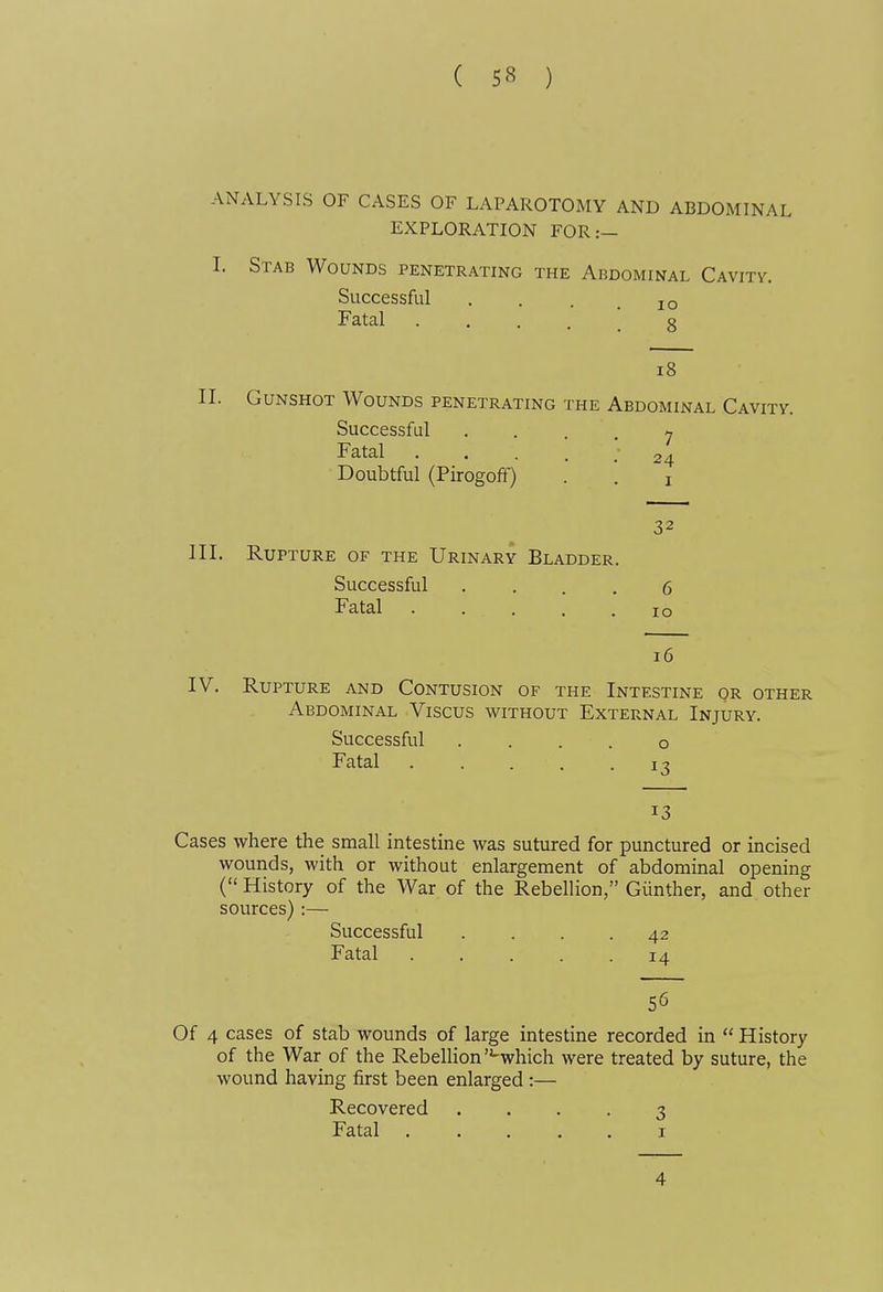 ANALYSIS OF CASES OF LAPAROTOMY AND ABDOMINAL EXPLORATION FOR:— I. Stab Wounds penetrating the Abdominal Cavitv. Successful . . . .10 Fatal • .... 8 18 II. Gunshot Wounds penetrating the Abdominal Cavity. Successful Fatal .... Doubtful (Pirogofif) 7 24 I 32 III. Rupture of the Urinary Bladder. Successful .... 6 Fatal 10 16 IV. Rupture and Contusion of the Intestine or other Abdominal Viscus without External Injury. Successful . . . . o Fatal 13 13 Cases where the small intestine was sutured for punctured or incised wounds, with or without enlargement of abdominal opening ( History of the War of the Rebellion, Giinther, and other sources):— Successful .... 42 Fatal 14 56 Of 4 cases of stab wounds of large intestine recorded in History of the War of the Rebellion -which were treated by suture, the wound having first been enlarged :— Recovered .... 3 Fatal I 4