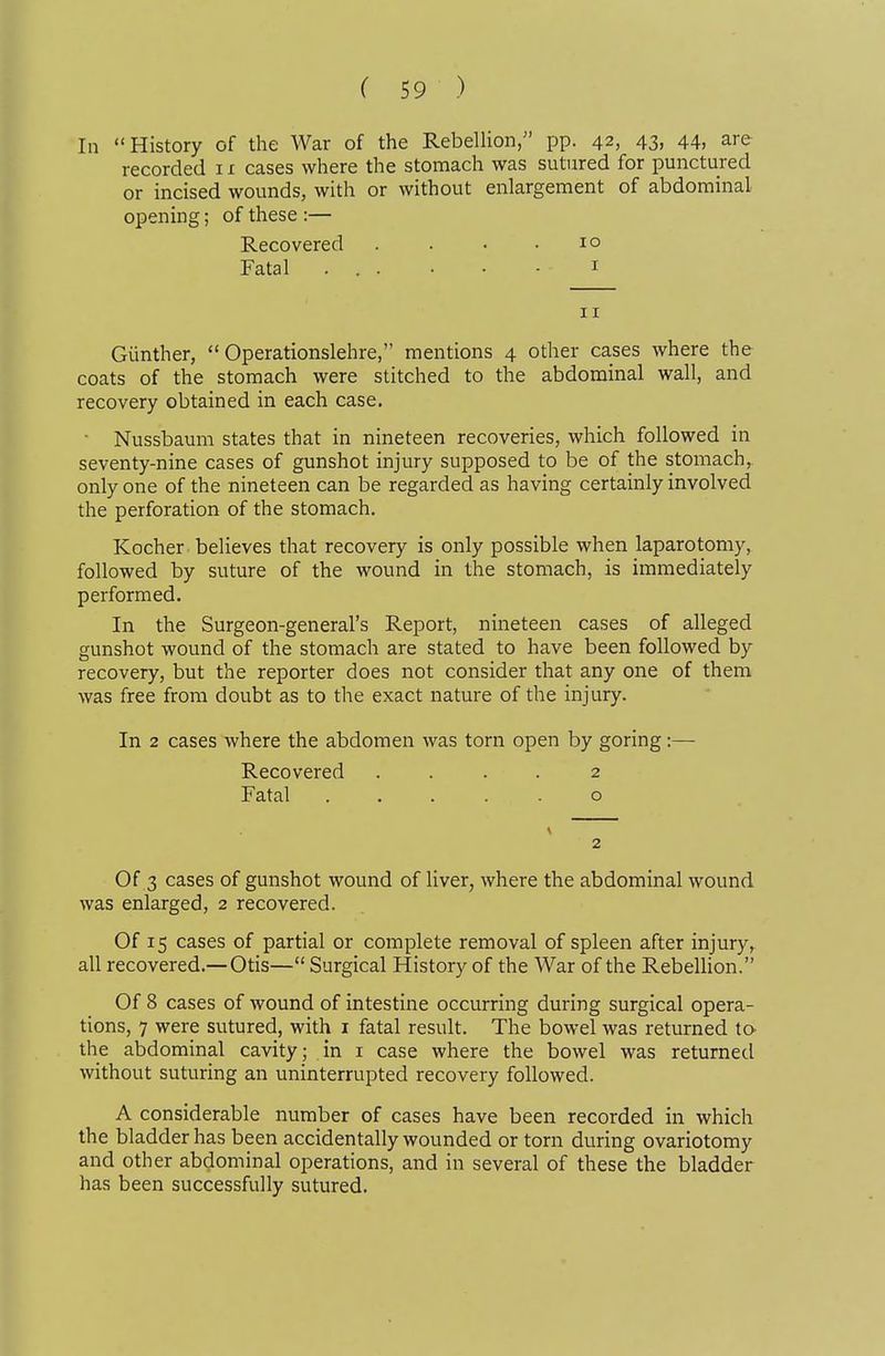 In History of the War of the Rebellion, pp. 42, 43, 44, are recorded 11 cases where the stomach was sutured for punctured or incised wounds, with or without enlargement of abdominal opening; of these :— Recovered . . . . 10 Fatal ... . . - I 11 Giinther,  Operationslehre, mentions 4 other cases where the coats of the stomach were stitched to the abdominal wall, and recovery obtained in each case. • Nussbaum states that in nineteen recoveries, which followed in seventy-nine cases of gunshot injury supposed to be of the stomach, only one of the nineteen can be regarded as having certainly involved the perforation of the stomach. Kocher believes that recovery is only possible when laparotomy, followed by suture of the wound in the stomach, is immediately performed. In the Surgeon-general's Report, nineteen cases of alleged gunshot wound of the stomach are stated to have been followed by recovery, but the reporter does not consider that any one of them was free from doubt as to the exact nature of the injury. In 2 cases where the abdomen was torn open by goring:— Recovered .... 2 Fatal o 2 Of 3 cases of gunshot wound of liver, where the abdominal wound was enlarged, 2 recovered. Of 15 cases of partial or complete removal of spleen after injury, all recovered.—Otis— Surgical History of the War of the RebeUion. Of 8 cases of wound of intestine occurring during surgical opera- tions, 7 were sutured, with i fatal result. The bowel was returned to the abdominal cavity ; in i case where the bowel was returned without suturing an uninterrupted recovery followed. A considerable number of cases have been recorded in which the bladder has been accidentally wounded or torn during ovariotomy and other abdominal operations, and in several of these the bladder has been successfully sutured.
