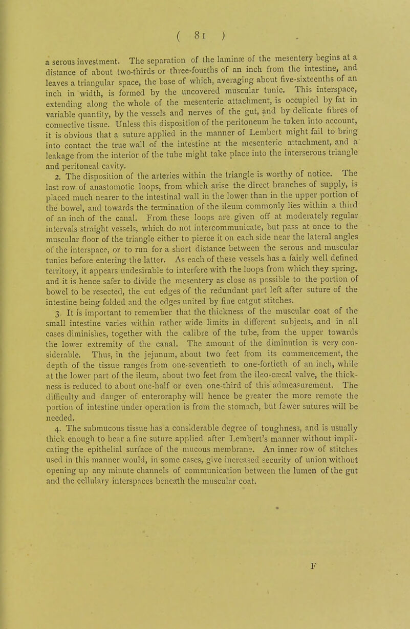 a serous investment. The separation of the laminae of the mesentery begms at a distance of about two-thirds or three-fourths of an inch from the intestme, and leaves a triangular space, the base of which, averaguig about five-sixteenths of an incli in width, is formed by the uncovered muscular tunic. This mterspace, extending along the whole of the mesenteric attachment, is occupied by fat m variable quantity, by the vessels and nerves of the gut, and by delicate fibres of connective tissue. Unless this disposition of the peritoneum be taken into account, it is obvious that a suture applied in the manner of Lembert might fail to bring into contact the true wall of the intestine at the mesenteric attachment, and a leakage from the interior of tlie tube might take place into the interserous triangle and peritoneal cavity. 2. The disposition of the arteries within the triangle is worthy of notice. The last row of anastomotic loops, from which arise the direct branches of supply, is placed much nearer to the intestinal wall in the lower than in the upper portion of the bowel, and towards the temiination of the ileum commonly lies within a third of an inch of the canal. From these loops are given off at moderately regular intervals straight vessels, which do not intercommunicate, but pass at once to the muscular floor of the triangle either to pierce it on each side near the lateral angles of the interspace, or to run for a short distance between the serous and muscular tunics before entering the latter. As each of these vessels has a fairly well defined territory, it appears undesirable to interfere with the loops from which they spring, and it is hence safer to divide the mesentery as close as possible to the portion of bowel to be resected, the cut edges of the redundant part left after suture of the intestine being folded and the edges united by fine catgut stitches. 3. It is important to remember that the thickness of the muscular coat of the small intestine varies within rather wide limits in different subjects, and in all cases diminishes, together with the calibre of the tube, from the upper towards the lower extremity of the canal. The amount of the diminution is very con- siderable. Thus, in the jejunum, about two feet from its commencement, the depth of the tissue ranges from one-seventieth to one-fortieth of an inch, while at the lower part of the ileum, about two feet from the ileo-ccecal valve, the thick- ness is reduced to about one-half or even one-third of this admeasurement. The difficulty and danger of enteroraphy will hence be greater the more remote the portion of intestine under operation is from the stomach, but fewer sutures will be needed. 4. The submucous tissue has a considerable degree of toughness, and is usually thick enough to bear a fine suture applied after Lembert's manner without impli- cating the epithelial surface of the mucous membrane. An inner row of stitches used in this manner would, in some cases, give increased security of union without opening up any minute channels of communication between the lumen of the gut and the cellulary interspaces beneath the muscular coat.