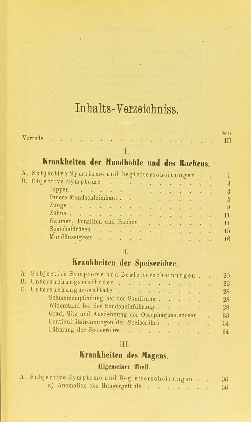Inhalts -Verzeichniss. Seite Vorrede , jjj I. Krankheiten der Mundhöhle und des Rachens. A. Subjective Symptome und Begleiterscheinungen . . 1 B. Objective Symptome r 3 Lippen 4 Innere Mundschleimhaut 5 Zunge 8 Zähne n Gaumen, Tonsillen und Rachen H Speicheldrüsen 15 Mundflüssigkeit 16 II. Krankheiten der Speiseröhre. A. Subjective Symptome und Begleiterscheinungen . . 20 B. Untersuchungsmethoden 22 C. üntersuchungsresultate 28 Schmerzempfindung bei der Sondirung 28 Widerstand bei der Sondeneinführung 28 Grad, Sitz und Ausdehnung der Oesophagusstenosen . 33 Continuitätstrennungen 'der Speiseröhre 34 Lähmung der Speiseröhre 34 III. Krankheiten des Nagens. Allgemeiner Theil. A. Subjective Symptome und Begleiterscheinungen . . 36 a) Anomalien des Hungergefühls 36
