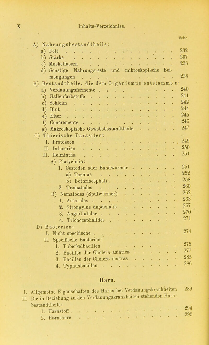 Seite A) Nahrungsbestandtheile: a) Fett 232 b) Stärke '. . . 237 c) Muskelfasern 238 d) Sonstige Nahrungsreste und mikroskopische Bei- mengungen 238 B) Bestandtheile, die dem Organismus entstamme n: a) Verdauungsfermente 240 b) Gallenfarbstoffe '. 241 c) 8chleim •• 242 d) Blut 244 e) Eiter . . . • 245 f) Concremente 246 g) Makroskopische Gewebebestandtheile 247 C) Thierische Parasiten: I. Protozoen 249 II. Infusorien 250 111. Helmintha 251 A) Platyelmia: 1. Cestoden oder Bandwürmer 251 a) Taeniae '• 252 b) Bothriocephali. 258 2. Trematodes • • 260 B) Nematodes (Spulwürmer) 262 1. Ascarides . . , 263 2. Strongylus duodenalis 267 ^ 3. Anguillulidae 270 4. Trichocephalides 271 D) Bacterien: I. Nicht specifische 274 II. Specifische Bacterien: 1. Tuberkelbacillen 275 2. Bacillen der Cholera asiatica 277 3. Bacillen der Cholera nostras 285 4. Typhusbacillen 286 Harn. I. Allgemeine Eigenschaften des Harns bei Verdauungskrankheiten 289 II. Die in Beziehung zu den Verdauungskrankheiten stehenden Harn- bestandtheile: 1. Harnstoff. « „ . . 295 2. Harnsaure