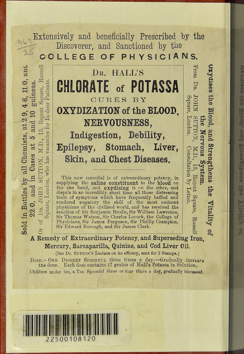 , Extensively and beneficially Prescribed by the Discoverer, and Sanctioned by the COLLEGE OF PHYSICIANS. CO 02 03 0) r—I t—i d I 09 r-H o 03 03 © i •4^ CJ 03 <X> 03 O CD in w - i=l CD CD GO o tc el cp i—( PI 03 © i—( O CO <D • o p o GO P o ^ P w ©, « J P ©< CO «f-l o Dr, HALL'S CHLORATE of POTASSA CURES BY 0XYDIZ ATION of the BLOOD, NERVOUSNESS, Indigestion, Debility, Epilepsy, Stomach, Liver, Skin, and Chest Diseases. This new remedial is of extraordinary potency, in supplying the saline constituent to the blood on the one hand, and oxydising it <>n the other, and dispels in an incredibly short time all those distressing train of symptoms which have frequently baffled and rendered nugatory the skill of the most eminent physicians of the civilised world, and has received the sanction of Sir Benjamin Brodie, Sir William Lawrence, Sir Thomas Watson, Sir Charles Locock, the College of Physicians, Sir James Ferguson, Sir Phillip Crampton, Sir Edward Borough, and Sir James Clark. *4 O B b w GO g w s ^ © d o r1 gr.i* o p W co S? » • P P h< CD p CO CO CD A Remedy of Extraordinary Potency, and Superseding Iron, Mercury, Sarsaparilla, Quinine, and Cod Liver Oil. (See Dr. Sutton's Lecture on its efficacy, sent for 2 Stamps.) Dose.—One Dessert Spoonful three times a day.—Gradually increase the dose. Each dose contains 17 grains of Hall's Potassa in Solution. Children under ten, a Tea Spoonfal three or four times n day, gradually increased. c a B OB O 00 © w I— O PS- © »l 1» PJ H OB CD I oq pr ST © § § ' & CO I O 22500108