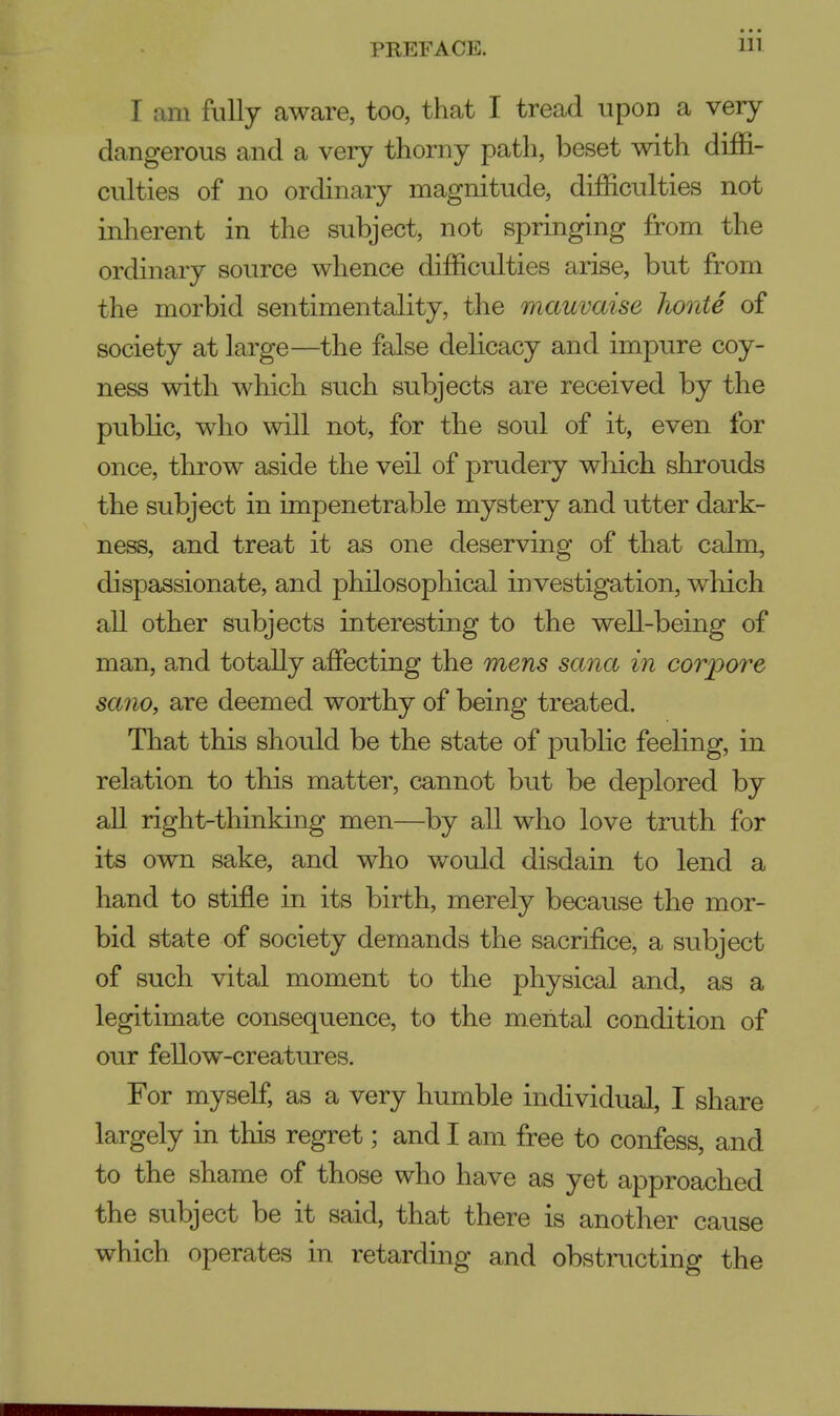 I am fully aware, too, that I tread upon a very dangerous and a very thorny path, beset with diffi- culties of no ordinary magnitude, difficulties not inherent in the subject, not springing from the ordinary source whence difficulties arise, but from the morbid sentimentality, the rnauvaise horde of society at large—the false delicacy and impure coy- ness with which such subjects are received by the public, who will not, for the soul of it, even for once, throw aside the veil of prudery which shrouds the subject in impenetrable mystery and utter dark- ness, and treat it as one deserving of that calm, dispassionate, and philosophical investigation, which all other subjects interesting to the well-being of man, and totally affecting the mens sana in corpore sano, are deemed worthy of being treated. That this should be the state of public feeling, in relation to this matter, cannot but be deplored by all right-thinking men—by all who love truth for its own sake, and who would disdain to lend a hand to stifle in its birth, merely because the mor- bid state of society demands the sacrifice, a subject of such vital moment to the physical and, as a legitimate consequence, to the mental condition of our fellow-creatures. For myself, as a very humble individual, I share largely in this regret; and I am free to confess, and to the shame of those who have as yet approached the subject be it said, that there is another cause which operates in retarding and obstructing the