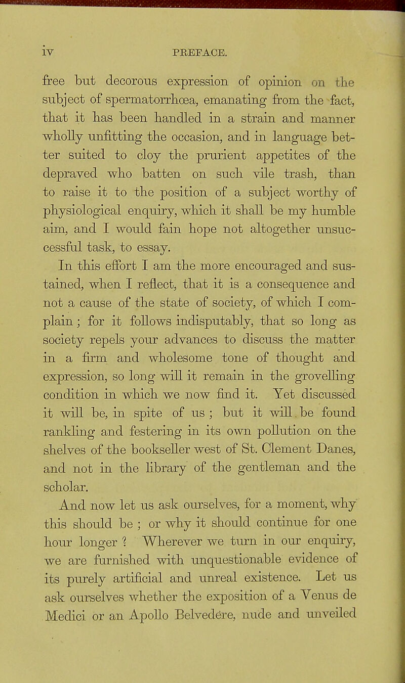 free but decorous expression of opinion on the subject of spermatorrhoea, emanating from the fact, that it has been handled in a strain and manner wholly unfitting the occasion, and in language bet- ter suited to cloy the prurient appetites of the depraved who batten on such vile trash, than to raise it to the position of a subject worthy of physiological enquiry, which it shall be my humble aim, and I would fain hope not altogether unsuc- cessful task, to essay. In this effort I am the more encouraged and sus- tained, when I reflect, that it is a consequence and not a cause of the state of society, of which I com- plain ; for it follows indisputably, that so long as society repels your advances to discuss the matter in a firm and wholesome tone of thought and expression, so long will it remain in the grovelling condition in which we now find it. Yet discussed it will be, in spite of us ; but it will. be found rankling and festering in its own pollution on the shelves of the bookseller west of St. Clement Danes, and not in the library of the gentleman and the scholar. And now let us ask ourselves, for a moment, why this should be ; or why it should continue for one hour longer % Wherever we turn in our enquiry, we are furnished with unquestionable evidence of its purely artificial and unreal existence. Let us ask ourselves whether the exposition of a Venus de Medici or an Apollo Belvedere, nude and unveiled