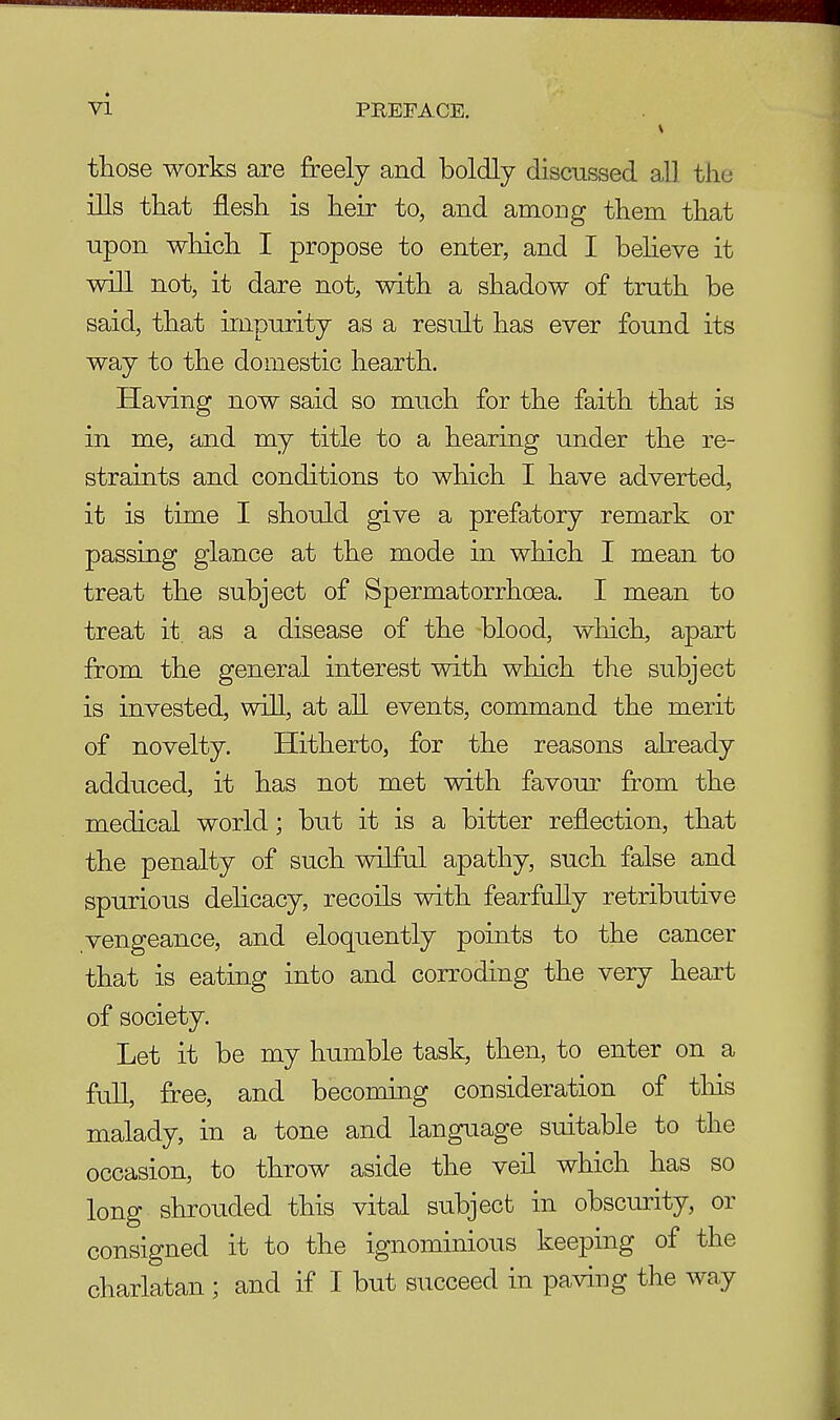 those works are freely and boldly discussed all the ills that flesh is heir to, and among them that upon which I propose to enter, and I believe it will not, it dare not, with a shadow of truth be said, that impurity as a result has ever found its way to the domestic hearth. Having now said so much for the faith that is in me, and my title to a hearing under the re- straints and conditions to which I have adverted, it is time I should give a prefatory remark or passing glance at the mode in which I mean to treat the subject of Spermatorrhoea. I mean to treat it. as a disease of the blood, which, apart from the general interest with which the subject is invested, will, at all events, command the merit of novelty. Hitherto, for the reasons already adduced, it has not met with favour from the medical world; but it is a bitter reflection, that the penalty of such wilful apathy, such false and spurious delicacy, recoils with fearfully retributive vengeance, and eloquently points to the cancer that is eating into and corroding the very heart of society. Let it be my humble task, then, to enter on a full, free, and becoming consideration of this malady, in a tone and language suitable to the occasion, to throw aside the veil which has so long shrouded this vital subject in obscurity, or consigned it to the ignominious keeping of the charlatan ; and if I but succeed in paving the way