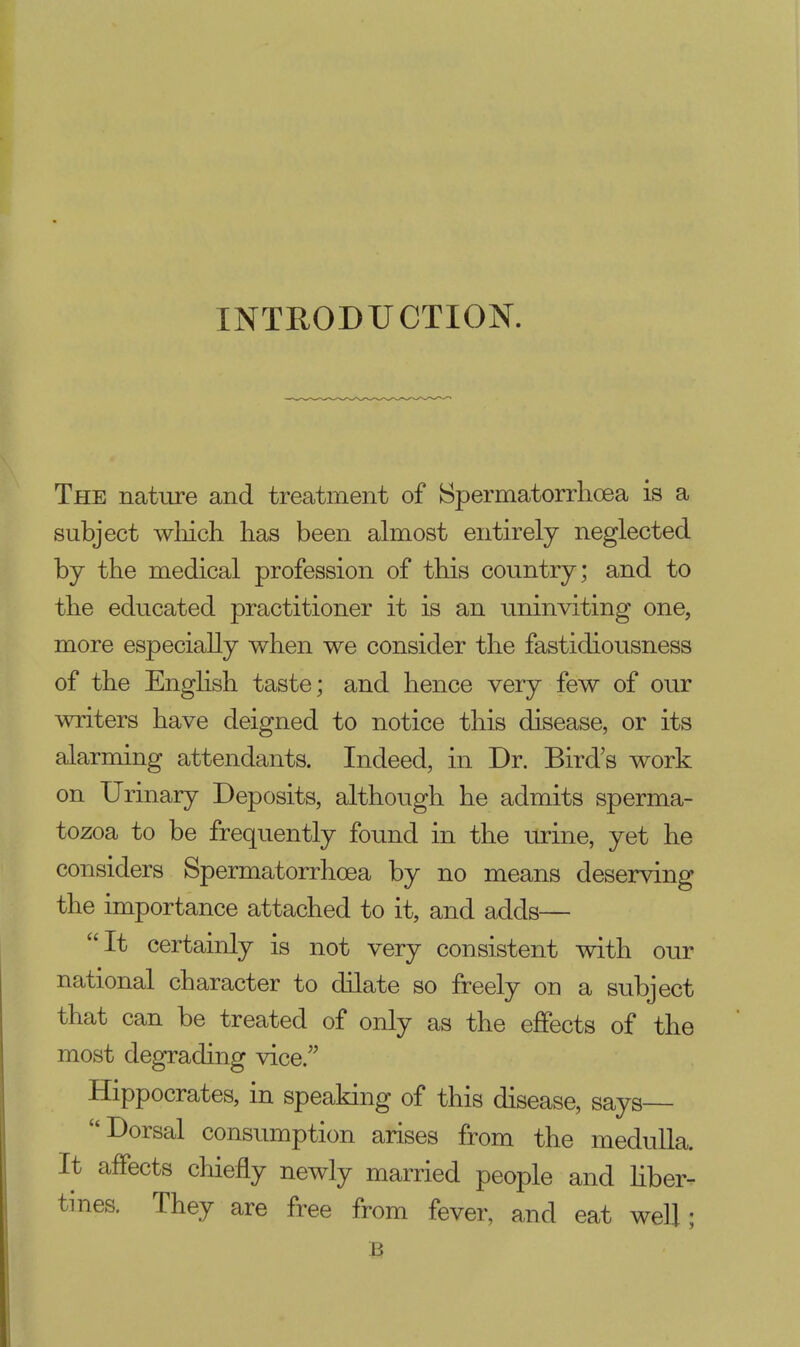 INTRODUCTION. The nature and treatment of Spermatorrhoea is a subject which has been almost entirely neglected by the medical profession of this country; and to the educated practitioner it is an uninviting one, more especially when we consider the fastidiousness of the English taste; and hence very few of our writers have deigned to notice this disease, or its alarming attendants. Indeed, in Dr. Bird's work on Urinary Deposits, although he admits sperma- tozoa to be frequently found in the urine, yet he considers Spermatorrhoea by no means deserving the importance attached to it, and adds— It certainly is not very consistent with our national character to dilate so freely on a subject that can be treated of only as the effects of the most degrading vice/' Hippocrates, in speaking of this disease, says— Dorsal consumption arises from the medulla. It affects chiefly newly married people and liber- tines. They are free from fever, and eat well;