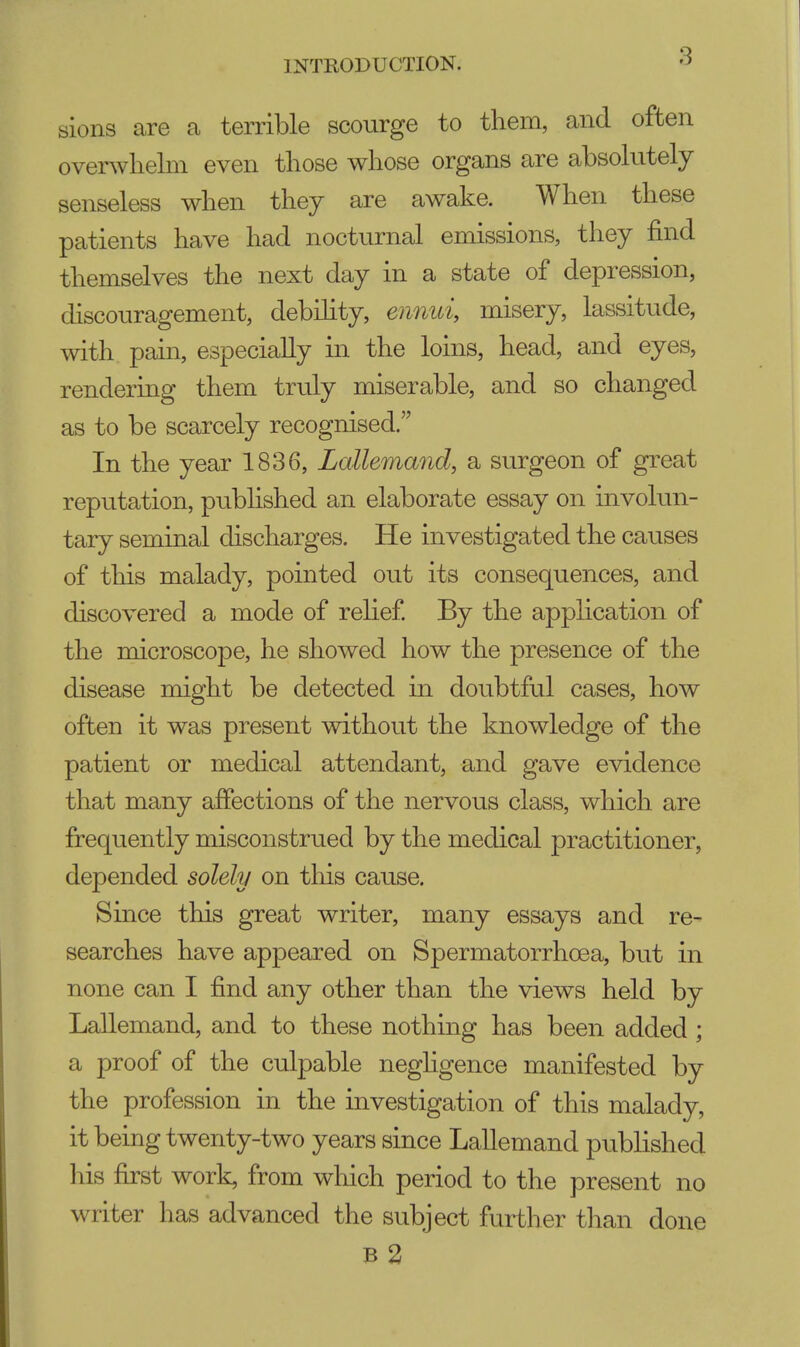 sions are a terrible scourge to them, and often overwhelm even those whose organs are absolutely senseless when they are awake. When these patients have had nocturnal emissions, they find themselves the next day in a state of depression, discouragement, debility, ennui misery, lassitude, with pain, especially in the loins, head, and eyes, rendering them truly miserable, and so changed as to be scarcely recognised. In the year 1836, Lallemand, a surgeon of great reputation, published an elaborate essay on involun- tary seminal discharges. He investigated the causes of this malady, pointed out its consequences, and discovered a mode of relief. By the application of the microscope, he showed how the presence of the disease might be detected in doubtful cases, how often it was present without the knowledge of the patient or medical attendant, and gave evidence that many affections of the nervous class, which are frequently misconstrued by the medical practitioner, depended solely on this cause. Since this great writer, many essays and re- searches have appeared on Spermatorrhoea, but in none can I find any other than the views held by Lallemand, and to these nothing has been added ; a proof of the culpable negligence manifested by the profession in the investigation of this malady, it being twenty-two years since Lallemand published his first work, from which period to the present no writer has advanced the subject further than done B 2