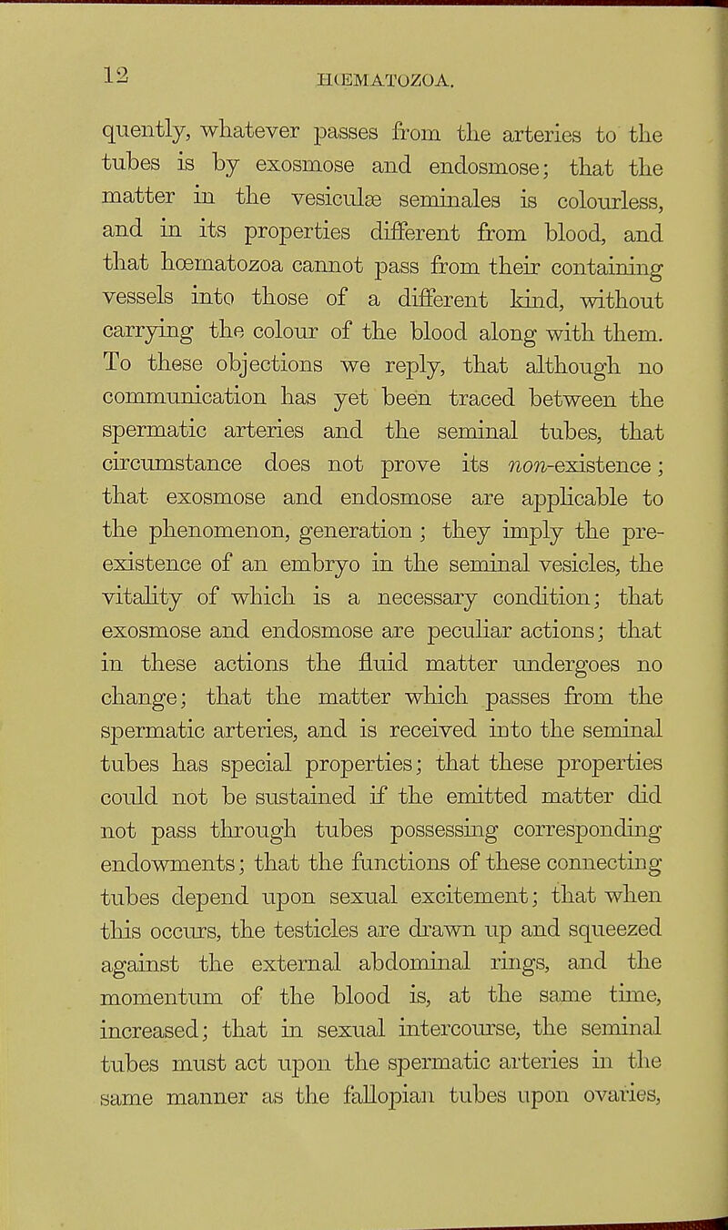 IK EMATOZOA. quently, whatever passes from the arteries to the tubes is by exosmose and endosniose; that the matter in the vesiculse seminales is colourless, and in its properties different from blood, and that hoernatozoa cannot pass from their containing vessels into those of a different kind, without carrying the colour of the blood along with them. To these objections we reply, that although no communication has yet been traced between the spermatic arteries and the seminal tubes, that circumstance does not prove its wow-existence; that exosmose and endosmose are applicable to the phenomenon, generation ; they imply the pre- existence of an embryo in the seminal vesicles, the vitality of which is a necessary condition; that exosmose and endosmose are peculiar actions; that in these actions the fluid matter undergoes no change; that the matter which passes from the spermatic arteries, and is received into the seminal tubes has special properties; that these properties could not be sustained if the emitted matter did not pass through tubes possessing corresponding endowments; that the functions of these connecting tubes depend upon sexual excitement; that when this occurs, the testicles are drawn up and squeezed against the external abdominal rings, and the momentum of the blood is, at the same time, increased; that in sexual intercourse, the seminal tubes must act upon the spermatic arteries in the same manner as the fallopian tubes upon ovaries,