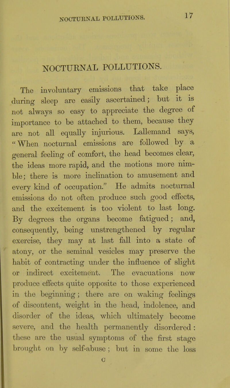 NOCTURNAL POLLUTIONS. NOCTURNAL POLLUTIONS. The involuntary emissions that take place during sleep are easily ascertained; but it is not always so easy to appreciate the degree of importance to be attached to them, because they are not all equally injurious. Lallemand says, When nocturnal emissions are followed by a general feeling of comfort, the head becomes clear, the ideas more rapid, and the motions more nim- ble; there is more inclination to amusement and every kind of occupation/' He admits nocturnal emissions do not often produce such good effects, and the excitement is too violent to last long. By degrees the organs become fatigued; and, consequently, being unstrengthened by regular exercise, they may at last fall into a state of atony, or the seminal vesicles may preserve the habit of contracting under the influence of slight or indirect excitement. The evacuations now produce effects quite opposite to those experienced in the beginning; there are on waking feelings of discontent, weight in the head, indolence, and disorder of the ideas, which ultimately become severe, and the health permanently disordered: these are the usual symptoms of the first stage brought on by self-abuse ; but in some the loss c