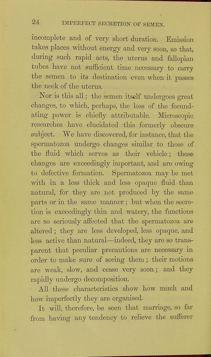 incomplete and of very short duration. Emission takes places without energy and very soon, so that, during such rapid acts, the uterus and fallopian tubes have not sufficient time necessary to carry the semen to its destination even when it passes the neck of the uterus. Nor is this all; the semen itself undergoes great changes, to which, perhaps, the loss of the fecund- ating power is chiefly attributable. Microscopic researches have elucidated this formerly obscure subject. We have discovered, for instance, that the spermatozoa undergo changes similar to those of the fluid which serves as their vehicle; these changes are exceedingly important, and are owing to defective formation. Spermatozoa may be met with in a less thick and less opaque fluid than natural, for they are not produced by the same parts or in the same manner ; but when the secre- tion is exceedingly thin and watery, the functions are so seriously affected that the spermatozoa are altered; they are less developed, less opaque, and less active than natural—indeed, they are so trans- parent that peculiar precautions are necessary in order to make sure of seeing them • their motions are weak, slow, and cease very soon; and they rapidly undergo decomposition. All these characteristics show how much and how imperfectly they are organised. It will, therefore, be seen that marriage, so far from having any tendency to relieve the sufferer