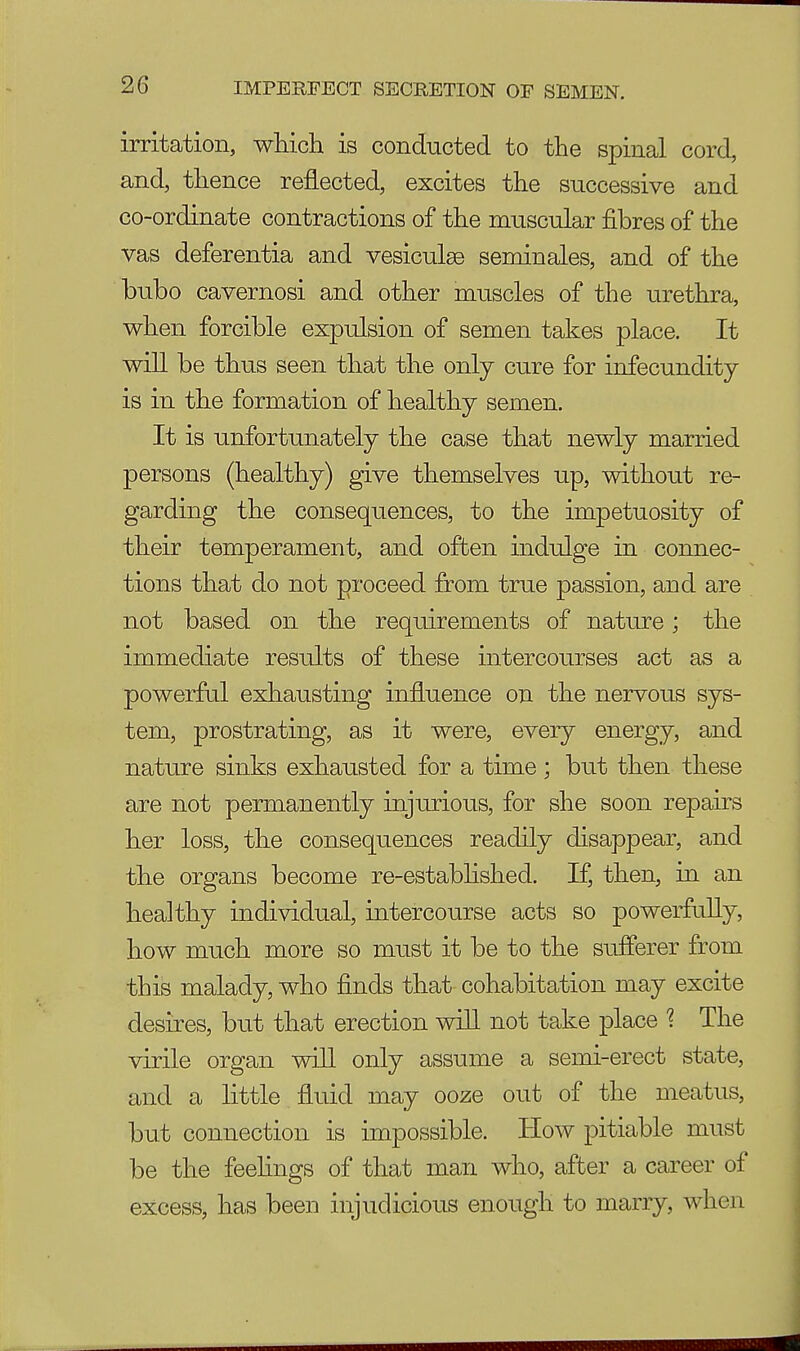 irritation, which is conducted to the spinal cord, and, thence reflected, excites the successive and co-ordinate contractions of the muscular fibres of the vas deferentia and vesiculge seminales, and of the bubo cavernosi and other muscles of the urethra, when forcible expulsion of semen takes place. It will be thus seen that the only cure for infecundity is in the formation of healthy semen. It is unfortunately the case that newly married persons (healthy) give themselves up, without re- garding the consequences, to the impetuosity of their temperament, and often indulge in connec- tions that do not proceed from true passion, and are not based on the requirements of nature; the immediate results of these intercourses act as a powerful exhausting influence on the nervous sys- tem, prostrating, as it were, every energy, and nature sinks exhausted for a time ; but then these are not permanently injurious, for she soon repairs her loss, the consequences readily disappear, and the organs become re-established. If, then, in an healthy individual, intercourse acts so powerfully, how much more so must it be to the sufferer from this malady, who finds that cohabitation may excite desires, but that erection will not take place \ The virile organ will only assume a semi-erect state, and a little fluid may ooze out of the meatus, but connection is impossible. How pitiable must be the feelings of that man who, after a career of excess, has been injudicious enough to marry, when