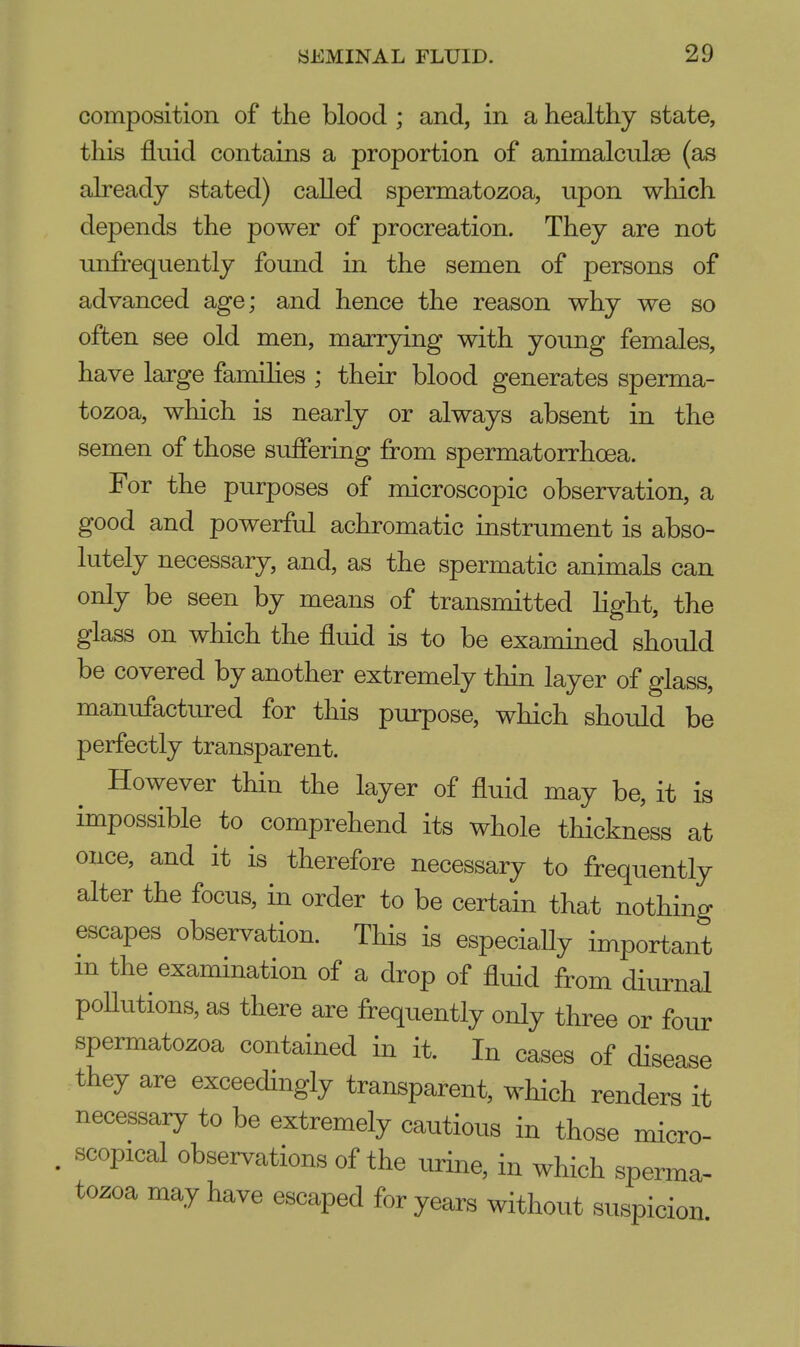 composition of the blood ; and, in a healthy state, this fluid contains a proportion of animalculse (as already stated) called spermatozoa, upon which depends the power of procreation. They are not unfrequently found in the semen of persons of advanced age; and hence the reason why we so often see old men, marrying with young females, have large families ; their blood generates sperma- tozoa, which is nearly or always absent in the semen of those suffering from spermatorrhoea. For the purposes of microscopic observation, a good and powerful achromatic instrument is abso- lutely necessary, and, as the spermatic animals can only be seen by means of transmitted light, the glass on which the fluid is to be examined should be covered by another extremely thin layer of glass, manufactured for this purpose, which should be perfectly transparent. However thin the layer of fluid may be, it is impossible to comprehend its whole thickness at once, and it is therefore necessary to frequently alter the focus, in order to be certain that nothing escapes observation. This is especially important in the examination of a drop of fluid from diurnal pollutions, as there are frequently only three or four spermatozoa contained in it. In cases of disease they are exceedingly transparent, which renders it necessary to be extremely cautious in those micro- . scopical observations of the urine, in which sperma- tozoa may have escaped for years without suspicion