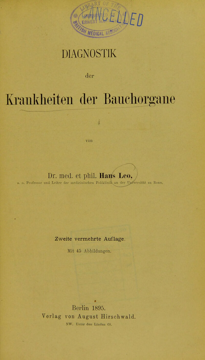 der Krankheiten der Bauchorgane von Dr. med. et phil. Hans Leo, a. o. Professor und Leiter der mediciniselien Poliklinik an der Universitiii zu Bonn. Zweite vermehrte Auflage. Mit 45 Abbildungen. Berlin 1895. Vorlag von August Hirschwald. NW. Unter den Linden fi8.