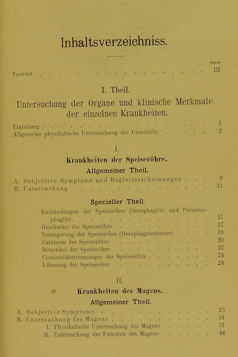 Inhaltsverzeichnis^ Seite . HI Vorwort I. Theil. Untersuchung der Organe und klinische Merkmale der einzelnen Krankheiten. Einleitung _ Allgemeine physikalische Untersuchung fies Unterleibs .... I. Krankheiten der Speiseröhre. Allgemeiner Theil. \. Subjective Symptome und Begleiterscheinungen . . B. Untersuchung Specieller Theil. Entzündungen der Speiseröhre (Oesophagitis und Perioeso- phagitis Geschwüre der Speiseröhre Verengerung der Speiseröhre (Oesophagusstenose) . . Carcinom der Speiseröhre Divertikel der Speiseröhre Continuitätstrennungen der Speiseröhre Lähmung der Speiseröhre IL Krankheiten des Magens. Allgemeiner Theil. A. Subjective Symptome . . . .' B. Untersuchung des Magens 1. Physikalische Untersuchung des Magens . . . II. Untersuchung der Function des Magens . . . •2f> 81 31 I I