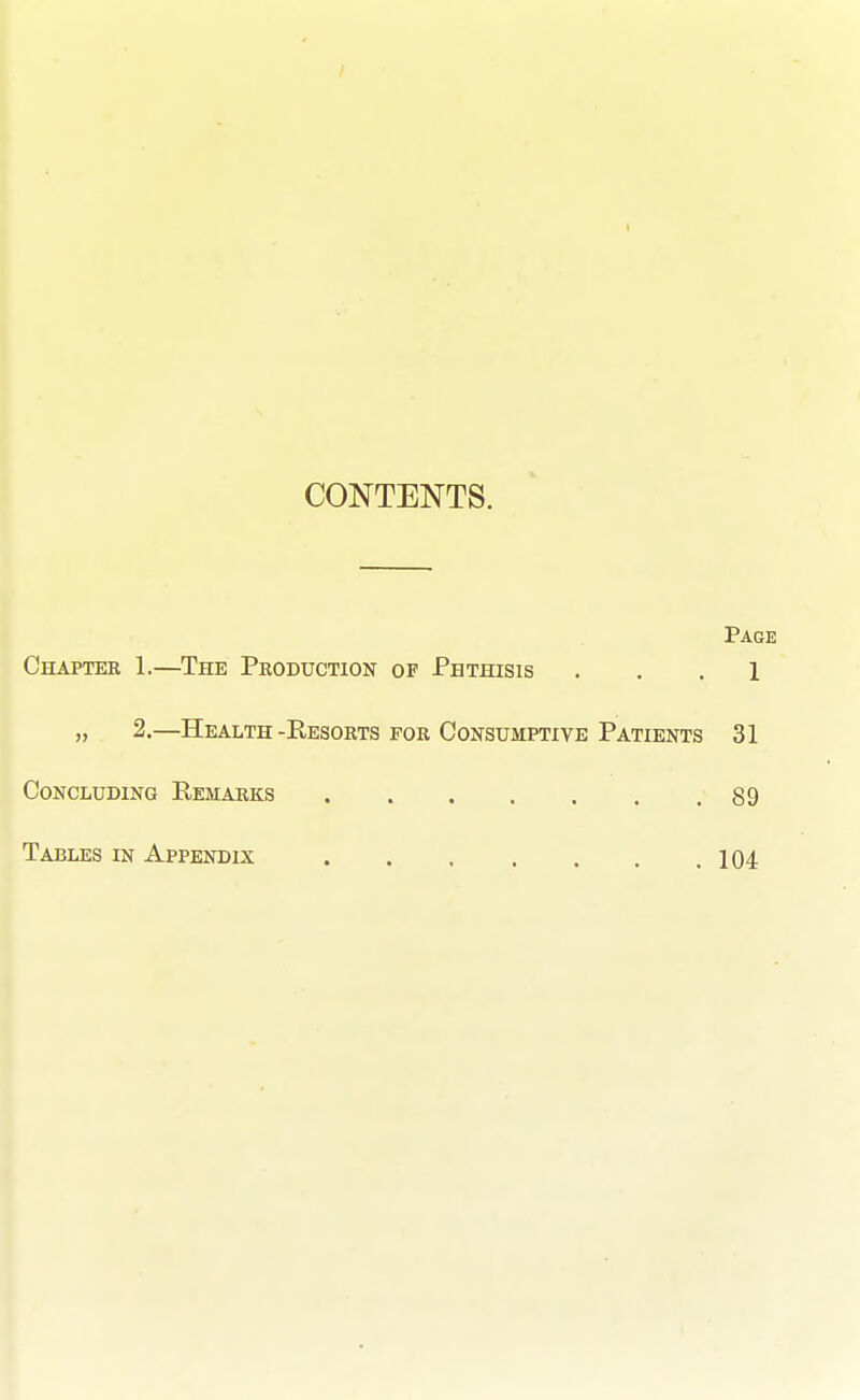 CONTENTS. Page Chaptee 1.—The Production of Phthisis ... 1 2.—Health-Resorts for Consumptive Patients 31 Concluding Remarks 89 Tables in Appendix 104