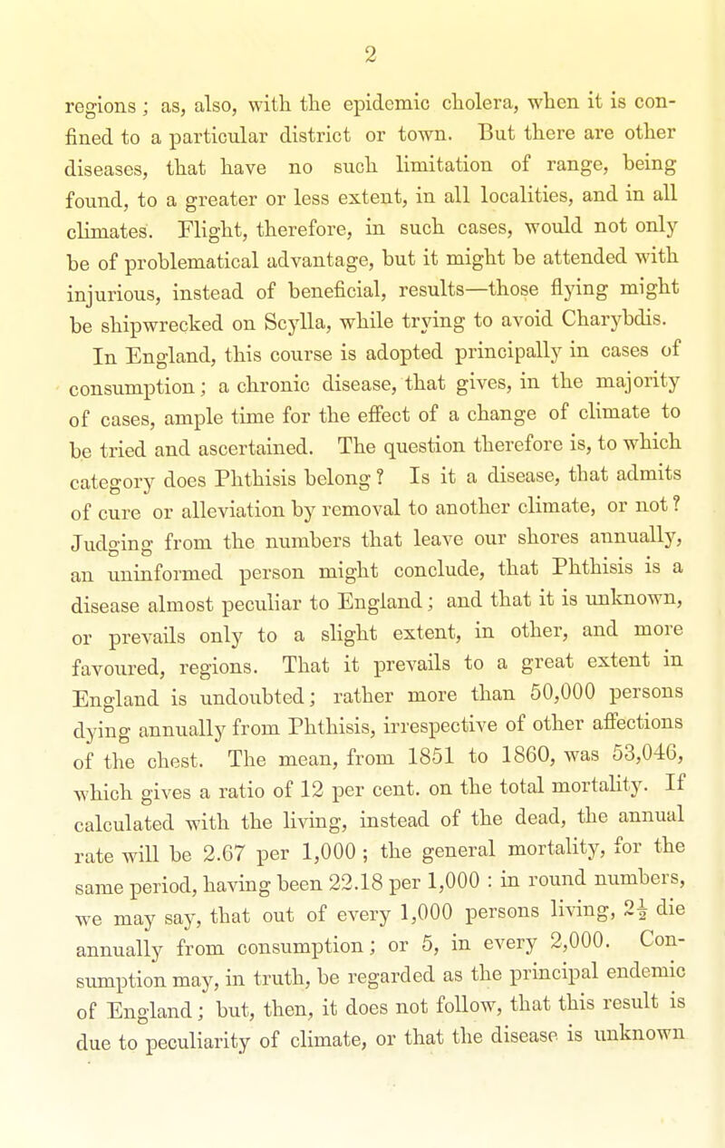 regions ; as, also, with the epidemic cholera, when it is con- fined to a particular district or town. But there are other diseases, that have no such limitation of range, being found, to a greater or less extent, in all localities, and in all climates. Flight, therefore, in such cases, would not only be of problematical advantage, but it might be attended with injurious, instead of beneficial, results—those flying might be shipwrecked on Scylla, while trying to avoid Charybdis. In England, this course is adopted principally in cases of consumption; a chronic disease, that gives, in the majority of cases, ample time for the effect of a change of climate to be tried and ascertained. The question therefore is, to which category does Phthisis belong ? Is it a disease, that admits of cure or alleviation by removal to another climate, or not ? Judging from the numbers that leave our shores annually, an uninformed person might conclude, that Phthisis is a disease almost peculiar to England; and that it is unknown, or prevaUs only to a slight extent, in other, and more favoured, regions. That it prevails to a great extent in England is undoubted; rather more than 50,000 persons dying annually from Phthisis, irrespective of other afi'ections of the chest. The mean, from 1851 to 1860, was 53,046, which gives a ratio of 12 per cent, on the total mortality. If calculated with the living, instead of the dead, the annual rate will be 2.67 per 1,000 ; the general mortality, for the same period, having been 22.18 per 1,000 : in round numbers, we may say, that out of every 1,000 persons living, 2^ die annually from consumption; or 5, in every 2,000. Con- sumption may, in truth, be regarded as the principal endemic of England; but, then, it does not follow, that this result is due to peculiarity of climate, or that the disease is unknown