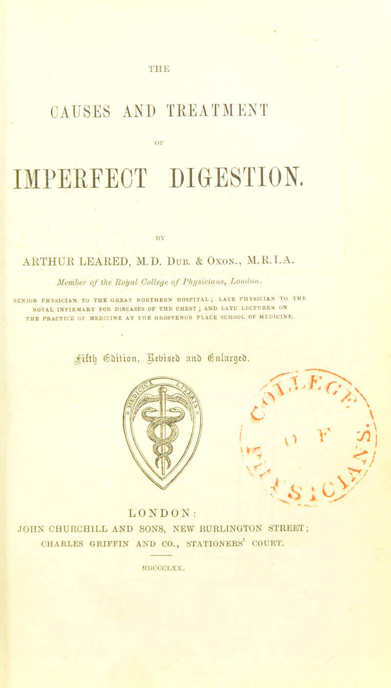 THE CAUSES AND TREATMENT OK IMPERFECT DIGESTION. HY ARTHUR LEARED, M.D. Dub. & Oxon., M.R.I. A. Member of the Hoyal College of Physicians, Lomton. SENIOR PHYSICIAN TO TUB GllEAT NORTHERN HOSPITAL i LATE PHYSICIAN TU THE ROYAL INFIRMARY FOR DISEASES OF THE CHEST; AND LATE LECTURER ON THE PRACTICE OF MEDICINE AT THE GROSVENOR PLACE SCHOOL OF MLUICINE. ^iftl) (fiailion, ilcbtstb anb (Cuhargcb. LONDON: JOHN CHURCHILL AND SONS, NEW BURLINGTON STREET; CHARLES GRIFFIN AND CO., STATIONERS' COURT. .1IDCCCLXX.