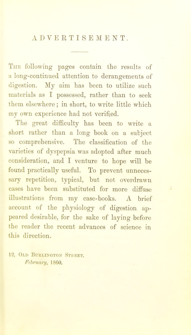 ADVERTISEMENT. The following pages contain the results of a long-continued attention to derangements of digestion. My aim has been to utilize such materials as I possessed, rather than to seek them elsewhere; in short, to write little which my own experience had not verified. The great difficulty has been to write a short rather than a long book on a subject so comprehensive. The classification of the varieties of dyspepsia was adopted after much consideration, and I venture to hope will be found practically useful. To prevent unneces- sary repetition, typical, but not overdrawn cases have been substituted for more difiiise illustrations fi'om my case-books. A brief account of the physiology of digestion ap- peared desirable, for the sake of laying before the reader the recent advances of science in this direction. 12, Old Buklington Stueet, February, 1860.