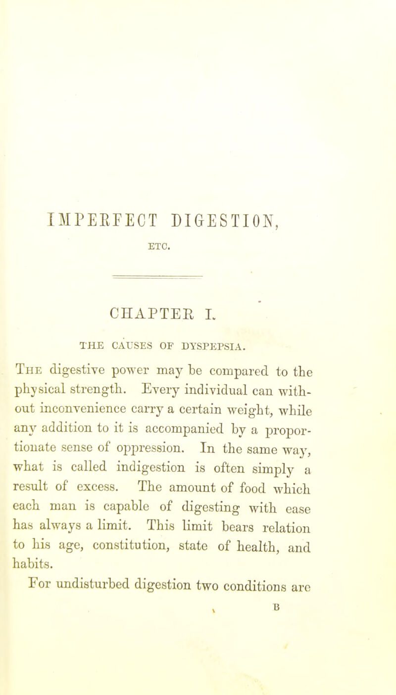 IMPEEFECT DIGESTION, ETC. CHAPTEE L THE CAUSES OF DYSPEPSIA. The digestive power may be compared to the physical strength. Every individual can with- out inconvenience carry a certain weight, while any addition to it is accompanied by a propor- tionate sense of oj^pression. In the same way, what is called indigestion is often simply a result of excess. The amount of food which each man is capable of digesting with ease has always a limit. This limit bears relation to his age, constitution, state of health, and habits. For undisturbed digestion two conditions are