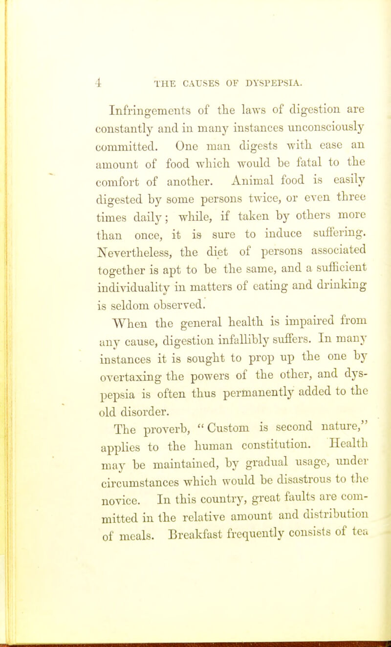 Infringements of tlie laws of digestion are constantly and in many instances unconsciously committed. One man digests witli ease an amount of food wliich would be fatal to the comfort of another. Animal food is easily digested by some persons twice, or even three times daily; while, if taken by others more than once, it is sure to induce suffering. Nevertheless, the diet of persons associated together is apt to be the same, and a sufficient individuality in matters of eating and drinking is seldom observed. When the general health is impaired from any cause, digestion infallibly suffers. In many instances it is sought to prop up the one by overtaxing the powers of the other, and dys- pepsia is often thus permanently added to the old disorder. The proverb, Custom is second nature, applies to the human constitution. Health may be maintained, by gradual usage, under circumstances which would be disastrous to the novice. In this country, great faults are com- mitted in the relative amount and distribution of meals. Breakfast frequently consists of tea