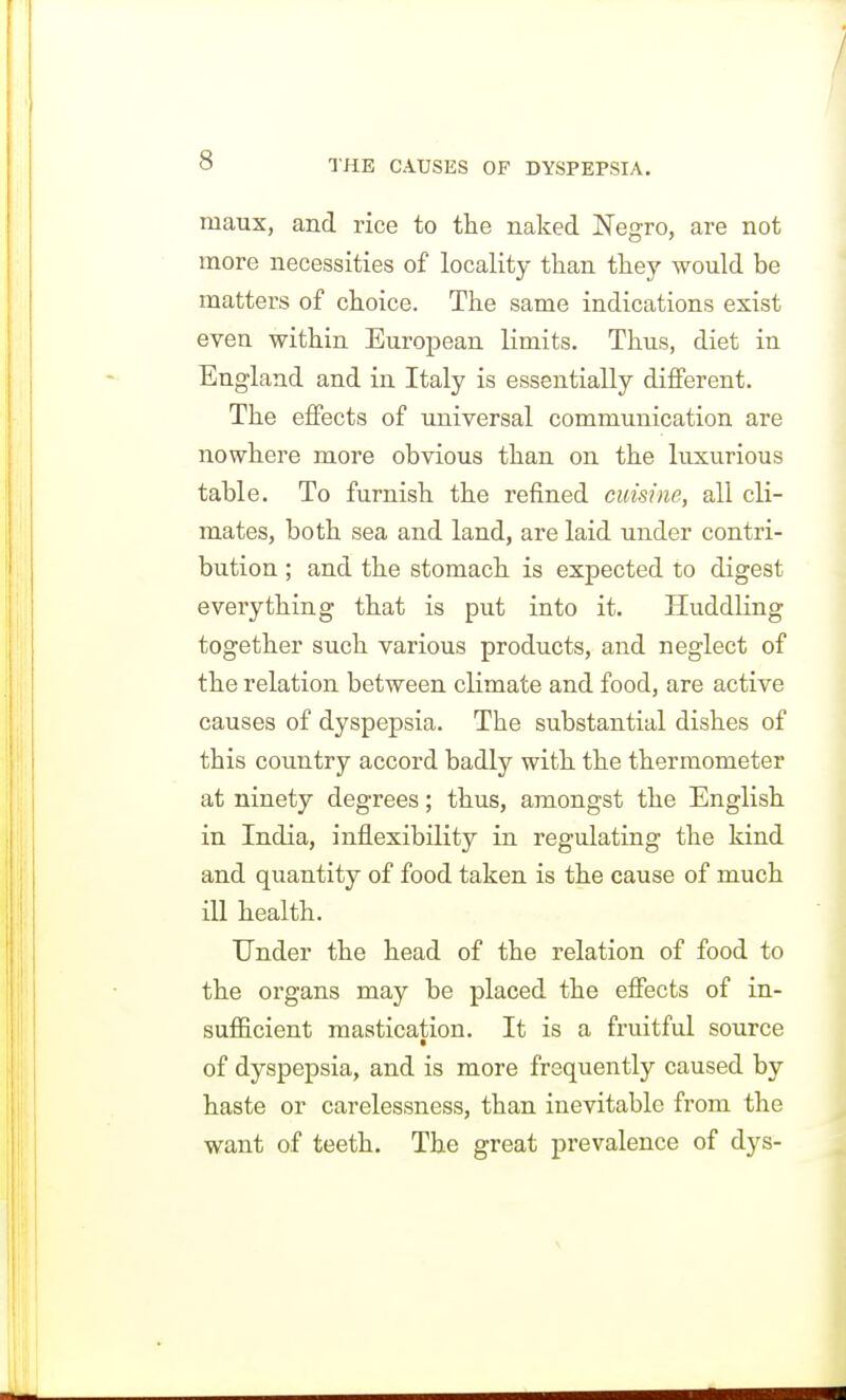 maux, and rice to the naked IS'egro, are not more necessities of locality than they would be matters of choice. The same indications exist even within European limits. Thus, diet in England and in Italy is essentially different. The effects of universal communication are nowhere more obvious than on the luxurious table. To furnish the refined cuisine, all cli- mates, both sea and land, are laid under contri- bution ; and the stomach is expected to digest everything that is put into it. Huddling together such various products, and neglect of the relation between climate and food, are active causes of dyspepsia. The substantial dishes of this country accord badly with the thermometer at ninety degrees; thus, amongst the English in India, inflexibility in regulating the kind and quantity of food taken is the cause of much ill health. Under the head of the relation of food to the organs may be placed the effects of in- suf&cient mastication. It is a fruitful source of dyspepsia, and is more frequently caused by haste or carelessness, than inevitable from the want of teeth. The great prevalence of dys-