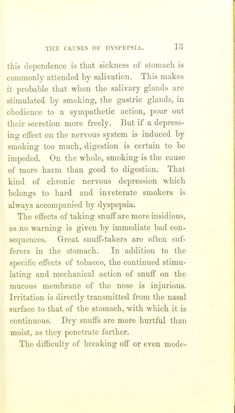 this dependence is that sickness of stomacli is commonly attended by salivation. This makes it probable that when the salivary glands are stimulated by smoking, the gastric glands, in obedience to a sympathetic action, pour out their secretion more freely. But if a depress- ing effect on the nervous system is induced by smoking too much, digestion is certain to be impeded. On the whole, smoking is the cause of more harm than good to digestion. That kind of chronic nervous depression which belono's to hard and inveterate smokers is always accompanied by dyspepsia. The effects of taking snuff are more insidious, as no warning is given by immediate bad con- sequences. Great snuff-takers are often suf- ferers in the stomach. In addition to the specific effects of tobacco, the continued stimu- lating and mechanical action of snuff on the mucous membrane of the nose is injurious. Irritation is directly transmitted from the nasal surface to that of the stomach, with which it is continuous. Dry snuffs are more hurtful than moist, as they penetrate farther. The difficulty of breaking off or even mode-