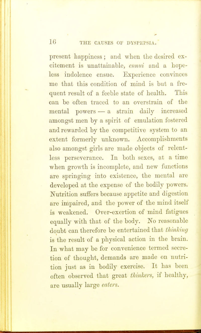 10 present happiness ; and when the desired ex- citement is unattainable, ennui and a hope- less indolence ensue. Experience convinces me that this condition of mind is but a fre- quent result of a feeble state of health. This can be often traced to an overstrain of the mental powers — a strain daily increased amongst men by a spirit of emulation fostered and rewarded by the competitive system to an extent formerly unknown. Accomplishments also amongst girls are made objects of relent- less perseverance. In both sexes, at a time when growth is incomplete, and new functions are springing into existence, the mental are developed at the expense of the bodily powers. Nutrition suffers because appetite and digestion are impaired, and the power of the mind itself is weakened. Over-exertion of mind fatigues equally with that of the bodj^ No reasonable doubt can therefore be entertained that thinking is the result of a physical action in the brain. In what may be for convenience termed secre- tion of thought, demands are made on nutri- tion just as in bodily exercise. It has been often observed that great thinkers, if healthy, are usually large eaters.