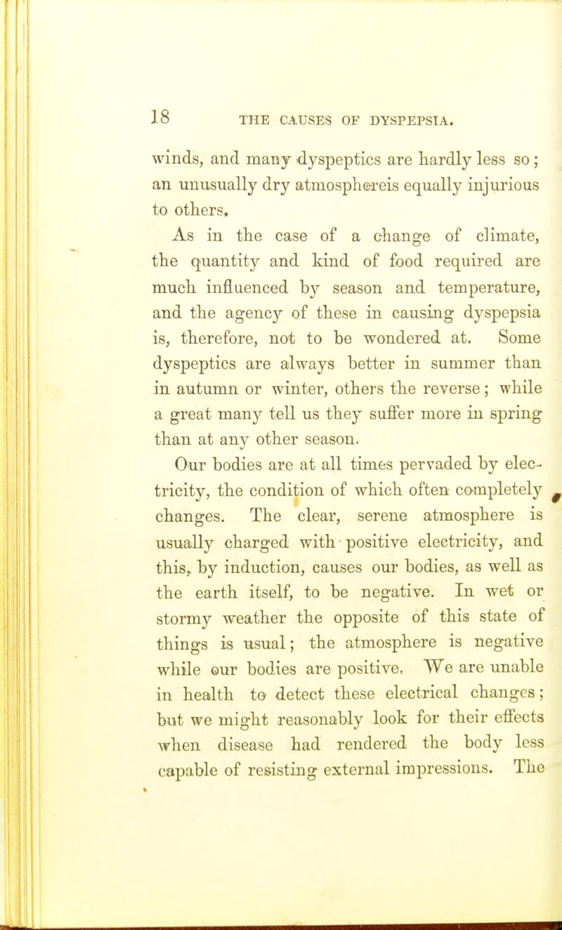 winds, and many dyspeptics are hardly less so; an unusually dry atmosphereis equally injurious to others. As in the case of a change of climate, the quantity and kind of food required are much influenced by season and temperature, and the agency of these in causing dyspepsia is, therefore, not to be wondered at. Some dyspeptics are always better in summer than in autumn or winter, others the reverse; while a great many tell us they suffer more in spring than at any other season. Our bodies are at all times pervaded by elec- tricity, the condition of which often completely changes. The clear, serene atmosphere is usually charged with positive electricity, and this,, by induction, causes our bodies, as well as the earth itself, to be negative. In wet or stormy weather the opposite of this state of things is usual; the atmosphere is negative while ©ur bodies are positive. We are unable in health to detect these electrical changes; but we might reasonably look for their effects when disease had rendered the body less capable of resisting external impressions. The