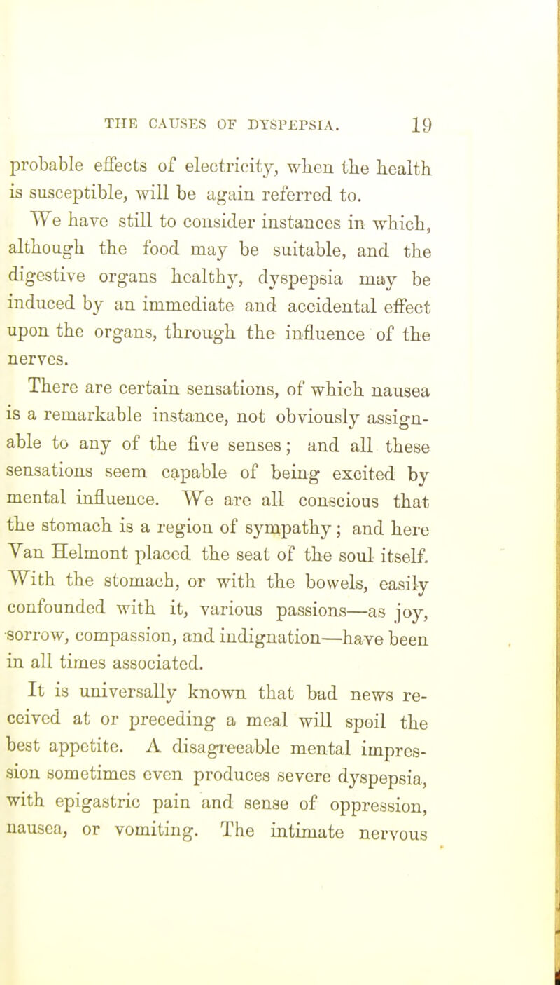 probable effects of electricity, when tlie health is susceptible, will be again referred to. We have still to consider instances in which, although the food may be suitable, and the digestive organs healthy, dyspepsia may be induced by an immediate and accidental effect upon the organs, through the influence of the nerves. There are certain sensations, of which nausea is a remarkable instance, not obviously assign- able to any of the five senses; and all these sensations seem capable of being excited by mental influence. We are all conscious that the stomach is a region of sympathy; and here Van Helmont placed the seat of the soul itself. With the stomach, or with the bowels, easily confounded with it, various passions—as joy, •sorrow, compassion, and indignation—have been in all times associated. It is universally known that bad news re- ceived at or preceding a meal will spoil the best appetite. A disagi'eeable mental impres- sion sometimes even produces severe dyspepsia, with epigastric pain and sense of oppression, nausea, or vomiting. The intimate nervous