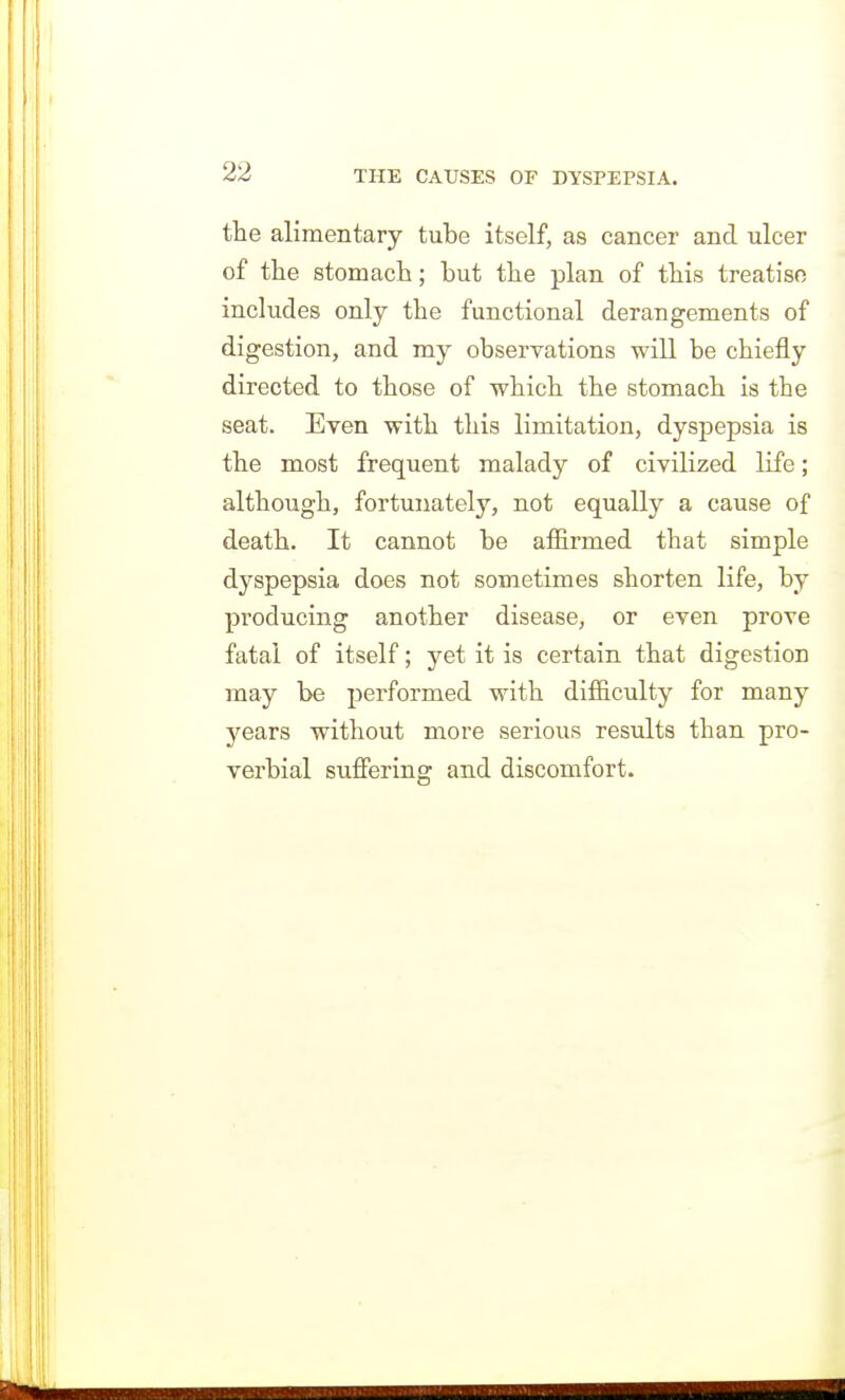 the alimentary tube itself, as cancer and ulcer of the stomach; but the plan of this treatise includes only the functional derangements of digestion, and my observations will be chiefly directed to those of which the stomach is the seat. Even with this limitation, dyspepsia is the most frequent malady of civilized life; although, fortunately, not equally a cause of death. It cannot be afiirmed that simple dyspepsia does not sometimes shorten life, by producing another disease, or even prove fatal of itself; yet it is certain that digestion may be performed with difficulty for many years without more serious results than pro- verbial sufiering and discomfort.