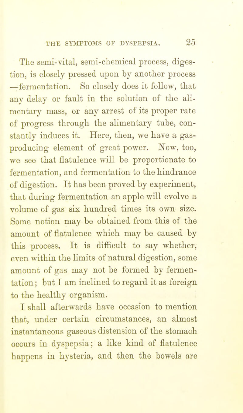 The semi-vital, semi-cliemical process, diges- tion, is closely pressed upon by another process —fermentation. So closely does it follow, that any delay or fault in the solution of the ali- mentary mass, or any arrest of its proper rate of progress through the alimentary tube, con- stantly induces it. Here, then, we have a gas- producing element of great power. Now, too, we see that flatulence will be proportionate to fermentation, and fermentation to the hindrance of digestion. It has been proved by experiment, that during fermentation an apple will evolve a volume of gas six hundred times its own size. Some notion may be obtained from this of the amount of flatulence which may be caused by this process. It is di£B.cult to say whether, even within the limits of natural digestion, some amount of gas may not be formed by fermen- tation ; but I am inclined to regard it as foreign to the healthy organism. I shall afterwards have occasion to mention that, under certain circumstances, an almost instantaneous gaseous distension of the stomach, occurs in dyspepsia; a like kind of flatulence happens in hysteria, and then the bowels are