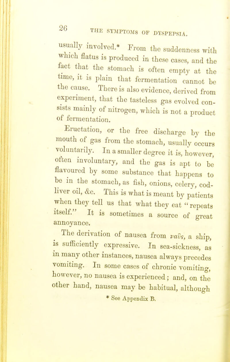 usually involved.* From the suddenness with which flatus is produced in these cases, and the iact that the stomach is often empty at the time, It is plain that fermentation cannot be the cause. There is also evidence, derived from experiment, that the tasteless gas evolved con- sists mainly of nitrogen, which is not a product of fermentation. Eructation, or the free discharge by the mouth of gas from the stomach, usually occurs voluntarily. In a smaller degree it is, however, often involuntary, and the gas is apt to be flavoured by some substance that happens to be in the stomach, as fish, onions, celery, cod- liver oil, &c. This is what is meant by patients when they tell us that what they eat repeats itself. It is sometimes a source of great annoyance. The derivation of nausea from vavs, a ship, is sufficiently expressive. In sea-sickness, as in many other instances, nausea always precedes vomiting. In some cases of chronic vomiting, however, no nausea is experienced; and, on the other hand, nausea may be habitual, although