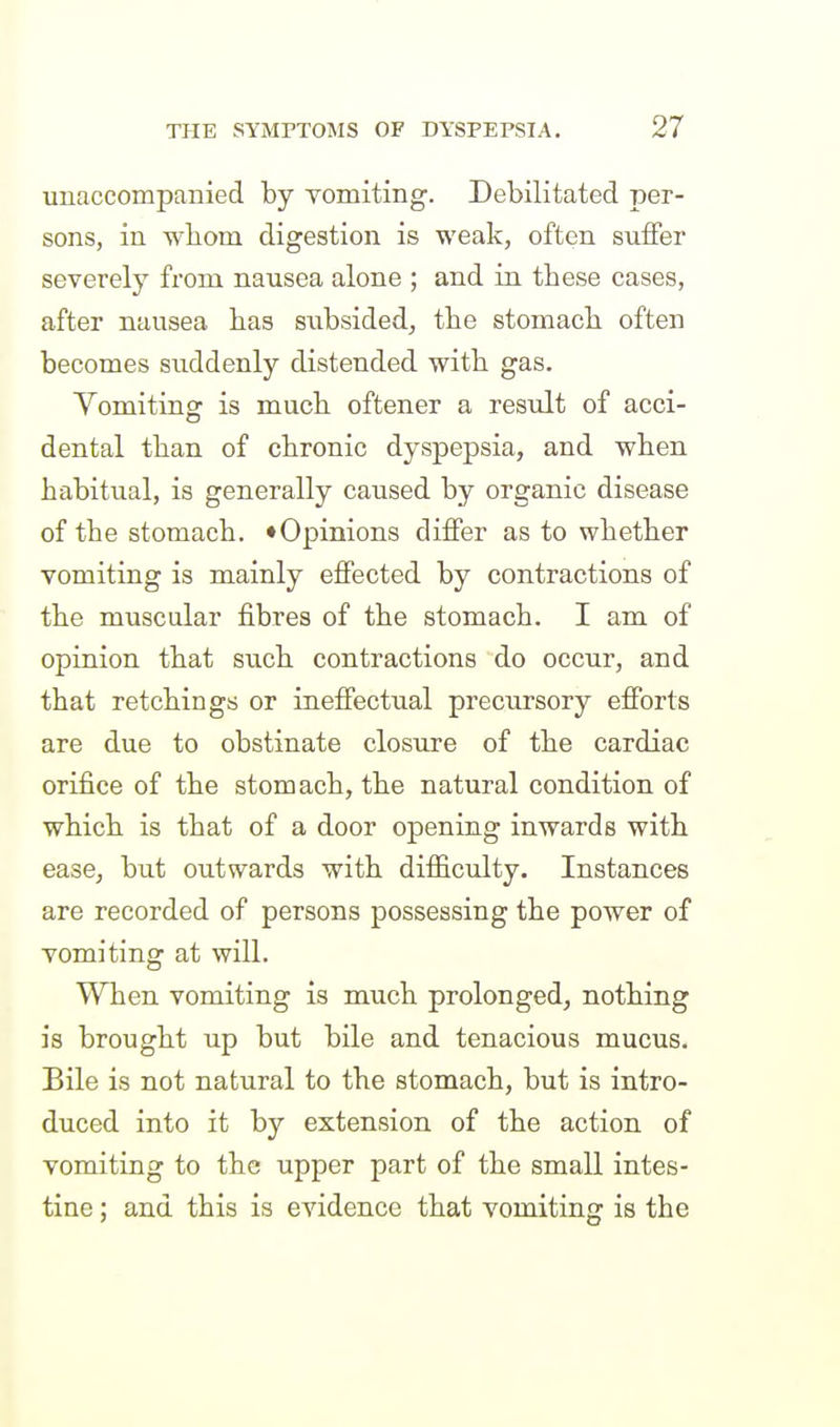 unaccompanied by vomiting. Debilitated per- sons, in wliom digestion is weak, often suffer severely from nausea alone ; and in these cases, after nausea has subsided, the stomach often becomes suddenly distended with gas. Yomiting is much oftener a result of acci- dental than of chronic dyspepsia, and when habitual, is generally caused by organic disease of the stomach. ♦Opinions differ as to whether vomiting is mainly effected by contractions of the muscular fibres of the stomach. I am of opinion that such contractions do occur, and that retchings or ineffectual precursory efforts are due to obstinate closure of the cardiac orifice of the stomach, the natural condition of which is that of a door opening inwards with ease, but outwards with difficulty. Instances are recorded of persons possessing the power of vomiting at will. When vomiting is much prolonged, nothing is brought up but bile and tenacious mucus. Bile is not natural to the stomach, but is intro- duced into it by extension of the action of vomiting to the upper part of the small intes- tine ; and this is evidence that vomiting is the