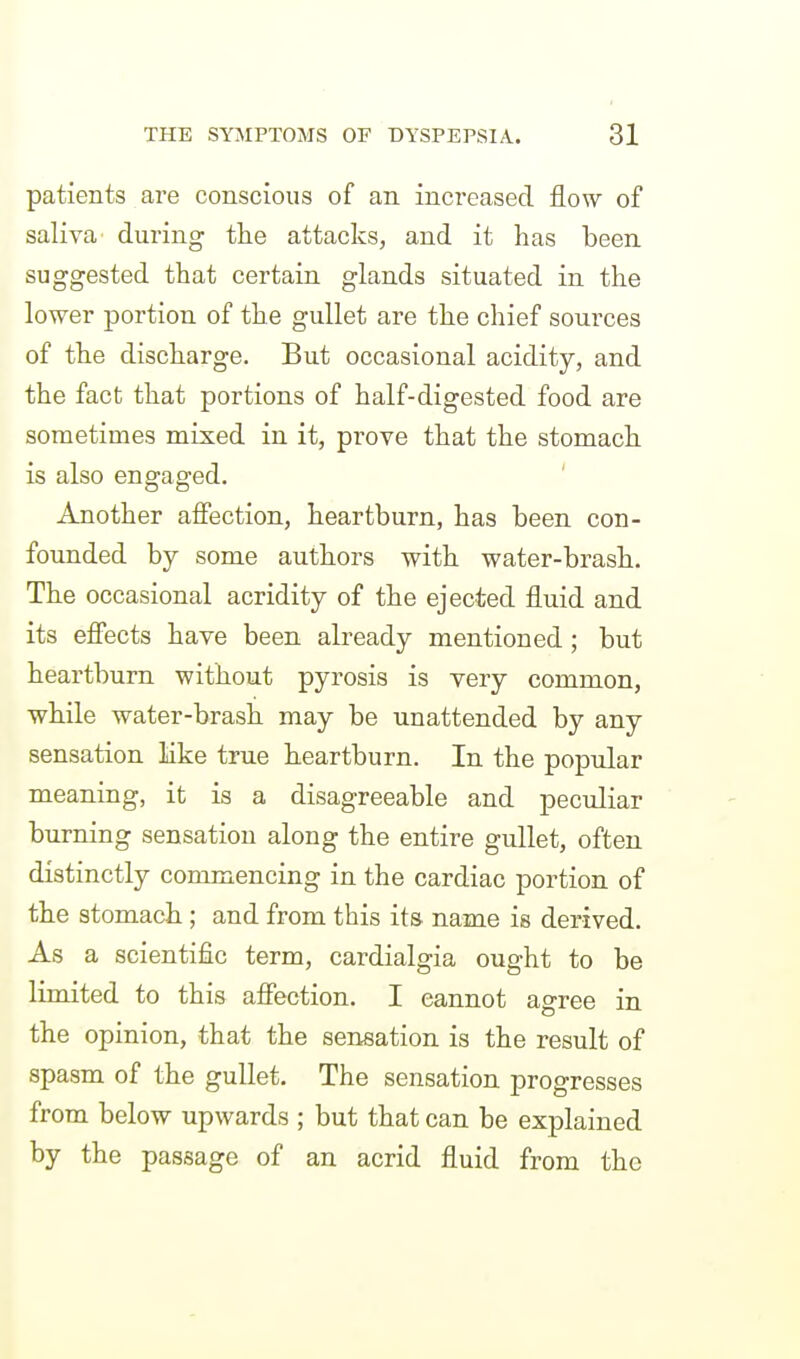 patients are conscious of an increased flow of saliva during the attacks, and it has been suggested that certain glands situated in the lower portion of the gullet are the chief sources of the discharge. But occasional acidity, and the fact that portions of half-digested food are sometimes mixed in it, prove that the stomach is also engaged. Another affection, heartburn, has been con- founded by some authors with water-brash. The occasional acridity of the ejected fluid and its effects have been already mentioned; but heartburn without pyrosis is very common, while water-brash may be unattended by any sensation like true heartburn. In the popular meaning, it is a disagreeable and peculiar burning sensation along the entire gullet, often distinctly commencing in the cardiac portion of the stomach ; and from this its. name is derived. As a scientific term, cardialgia ought to be limited to this affection, I cannot agree in the opinion, that the sensation is the result of spasm of the gullet. The sensation progresses from below upwards ; but that can be explained by the passage of an acrid fluid from the