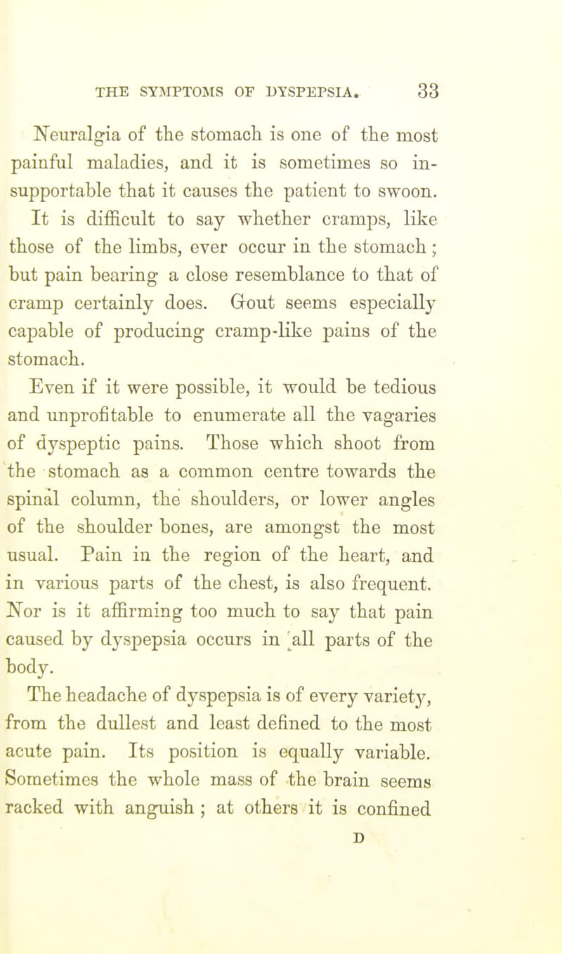 Neuralgia of the stomacli is one of the most painful maladies, and it is sometimes so in- supportable that it causes the patient to swoon. It is difficult to say whether cramps, like those of the limbs, ever occur in the stomach ; but pain bearing a close resemblance to that of cramp certainly does. Gout seems especially capable of producing cramp-like pains of the stomach. Even if it were possible, it would be tedious and improfi table to enumerate all the vagaries of dyspeptic pains. Those which shoot from the stomach as a common centre towards the spinal column, the shoulders, or lower angles of the shoulder bones, are amongst the most usual. Pain in the region of the heart, and in various parts of the chest, is also frequent. 'Not is it affirming too much to say that pain caused by dyspepsia occurs in 'all parts of the body. The headache of dyspepsia is of every variety, from the dullest and least defined to the most acute pain. Its position is equally variable. Sometimes the whole mass of the brain seems racked with anguish ; at others it is confined D