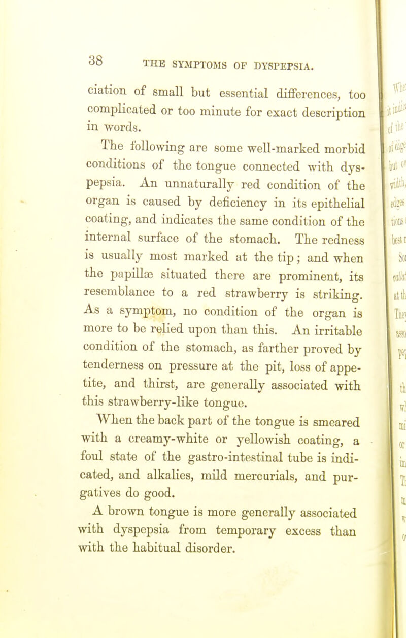 ciation of small but essential diflFerences, too complicated or too minute for exact description in words. The following are some well-marked morbid conditions of tbe tongue connected with dys- pepsia. An unnaturally red condition of the organ is caused by deficiency in its epithelial coating, and indicates the same condition of the internal surface of the stomach. The redness is usually most marked at the tip; and when the papillae situated there are prominent, its resemblance to a red strawberry is striking. As a symptom, no condition of the organ is more to be relied upon than this. An irritable condition of the stomach, as farther proved by tenderness on pressure at the pit, loss of appe- tite, and thirst, are generally associated with this strawberry-like tongue. When the back part of the tongue is smeared with a creamy-white or yellowish coating, a foul state of the gastro-intestinal tube is indi- cated, and alkalies, mild mercurials, and pur- gatives do good. A brown tongue is more generally associated with dyspepsia from temporary excess than with the habitual disorder.