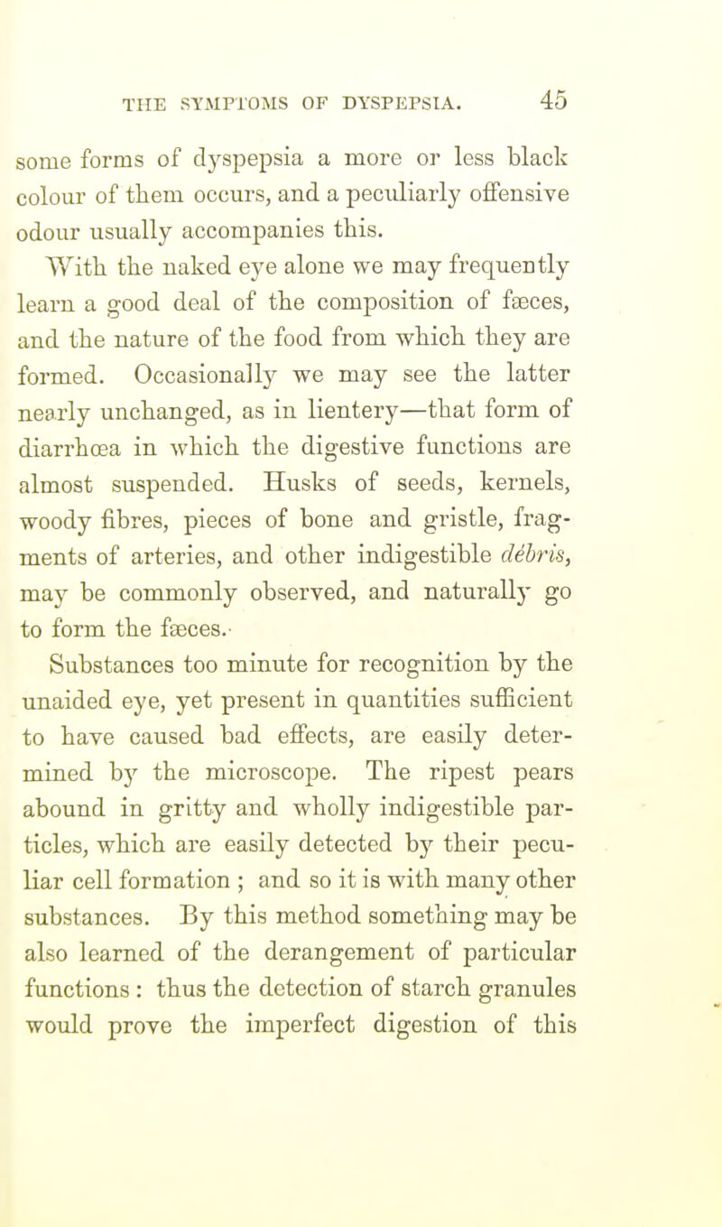 some forms of dyspepsia a more or less black colour of them occurs, and a peculiarly offensive odour usually accompanies this. With the naked eye alone we may frequently learn a good deal of the composition of faeces, and the nature of the food from which they are formed. Occasionally we may see the latter nearly unchanged, as in lientery—that form of diarrhoea in which the digestive functions are almost suspended. Husks of seeds, kernels, woody fibres, pieces of bone and gristle, frag- ments of arteries, and other indigestible debris, may be commonly observed, and naturally go to form the faeces.- Substances too minute for recognition by the unaided eye, yet present in quantities sufficient to have caused bad efiects, are easily deter- mined b}'' the microscope. The ripest pears abound in gritty and wholly indigestible par- ticles, which are easily detected by their pecu- liar cell formation ; and so it is with many other substances. By this method something may be also learned of the derangement of particular functions : thus the detection of starch granules would prove the imperfect digestion of this